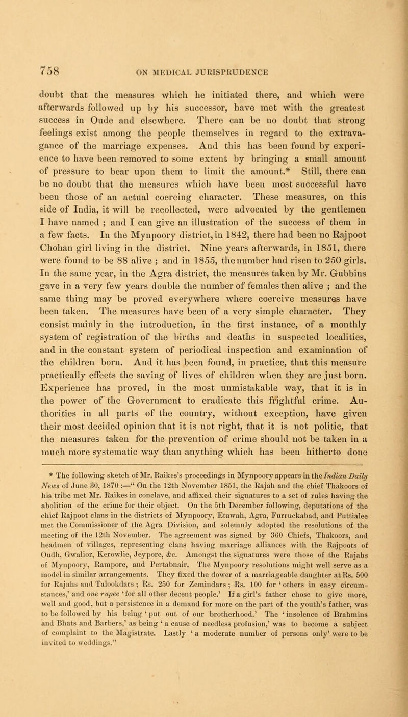 doubt that tho measures which he initiated there, and which were afterwards followed up by his successor, have met with the greatest success in Oude and elsewhere. There can be no doubt that strong feelings exist among the people themselves in regard to the extrava- gance of the marriage expenses. And this has been found by experi- ence to have been removed to some extent by bringing a small amount of pressure to bear upon them to limit the amount.* Still, there can be no doubt that the measures which have been most successful have been those of an actual coercing character. These measures, on this side of India, it will be recollected, were advocated by the gentlemen I have named ; and I can give an illustration of the success of them in a few facts. In the Mynpoory district, in 1842, there had been no Rajpoot Chohan girl living in the district. Nine years afterwards, in 1851, there were found to be 88 alive ; and in 1855, the number had riseu to 250 girls. In the same year, in the Agra district, the measures taken by Mr. Gubbins gave in a very few years double the number of females then alive ; and the same thing may be proved everywhere where coercive measures have been taken. The measures have been of a very simple character. They consist mainly in the introduction, in the first instance, of a monthly system of registration of the births and deaths in suspected localities, and in the constant system of periodical inspection and examination of the children born. Aud it has been found, in practice, that this measure practically effects the saving of lives of children when they are just born. Experience has proved, in the most unmistakable way, that it is in the power of the Government to eradicate this frightful crime. Au- thorities in all parts of the country, without exception, have given their most decided opinion that it is not right, that it is not politic, that the measures taken for the prevention of crime should not be taken in a much more systematic way than anything which has beeu hitherto done * The following sketch of Mr. Raikes's proceedings in Mynpoory appears in the Indian Daily News of June 30, 1870 :— On the 12th November 1851, the Rajah and the chief Thakoors of his tribe met Mr. Raikes in conclave, and affixed their signatures to a set of rules having the abolition of the crime for their object. On the 5th December following, deputations of the chief Rajpoot clans in the districts of Mynpoory, Etawah, Agra, Furruckabad, and Puttialee met the Commissioner of the Agra Division, and solemnly adopted the resolutions of the meeting of the 12th November. The agreement was signed by 3(50 Chiefs, Thakoors, and headmen of villages, representing clans having marriage alliances with the Rajpoots of Oudh, Gwalior, Kerowlie, Jeypore, &c. Amongst the signatures were those of the Rajahs of Mynpoory, Rampore, and Pertabnair. The Mynpoory resolutions might well serve as a model in similar arrangements. They fixed the dower of a marriageable daughter at Rs. 500 for Rajahs and Talookdars ; Rs. 250 for Zemindars; Rs. 100 for l others in easy circum- stances,' and one rupee 'for all other decent people.' If a girl's father chose to give more, well and good, but a persistence in a demand for more on the part of the youth's father, was to be followed by his being ' put out of our brotherhood.' The ' insolence of Brahmins and Bhata and Barbers,' as being ' a cause of needless profusion,' was to become a subject of complaint to the Magistrate. Lastly ' a moderate number of persons only' were to be invited to weddings.