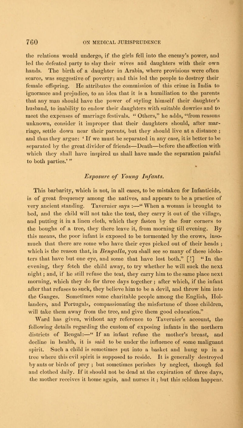 the relations would undergo, if the girls fell into the enemy's power, and led the defeated party to slay their wives and daughters with their own hands. The birth of a daughter in Arabia, where provisions were often scarce, was suggestive of poverty; and this led the people to destroy their female offspring. He attributes the commission of this crime in India to ignorance and prejudice, to an idea that it is a humiliation to the parents that any man should have the power of styling himself their daughter's husband, to inability to endow their daughters with suitable dowries and to meet the expenses of marriage festivals.  Others, he adds, from reasons unknown, consider it improper that their daughters should, after mar- riage, settle down near their parents, but they should live at a distance ; and thus they argue: ' If we must be separated in any case, it is better to be separated by the great divider of friends—Death—before the affection with which they shall have inspired us shall have made the separation painful to both parties.'  Exposure of Voting Infants. This barbarity, which is not, in all cases, to be mistaken for Infanticide, is of great frequency among the natives, and appears to be a practice of veiy ancient standing. Tavernier says :— When a woman is brought to bed, and the child will not take the teat, they carry it out of the village, and putting it iu a linen cloth, which they fasten by the four corners to the boughs of a tree, they there leave it, from morning till evening. By this means, the poor infant is exposed to be tormented by the crows, inso- much that there are some who have their eyes picked out of their heads ; which is the reason that, in Bengalla, you shall see so many of these idola- ters that have but one eye, and some that have lost both. [!] In the evening, they fetch the child away, to try whether he will suck the next night; and, if he still refuse the teat, they carry him to the same place next morning, which they do for three days together; after which, if the infant after that refuses to suck, they believe him to be a devil, and throw him into the Ganges. Sometimes some charitable people among the English, Hol- landers, and Portugals, compassionating the misfortune of those children, will take them away from the tree, and give them good education. Ward has given, without any reference to Tavernier's account, the following details regarding the custom of exposing infants in the northern districts of Bengal:— If an infant refuse the mother's breast, and decline in health, it is said to be under the influence of some malignant spirit. Such a child is sometimes put into a basket and hung up iu a tree where this evil spirit is supposed to reside. It is generally destroyed by ants or birds of prey ; but sometimes perishes by neglect, though fed and clothed daily. If it should not be dead at the expiration of three days, the mother receives it home again, and nurses it ; but this seldom happens.