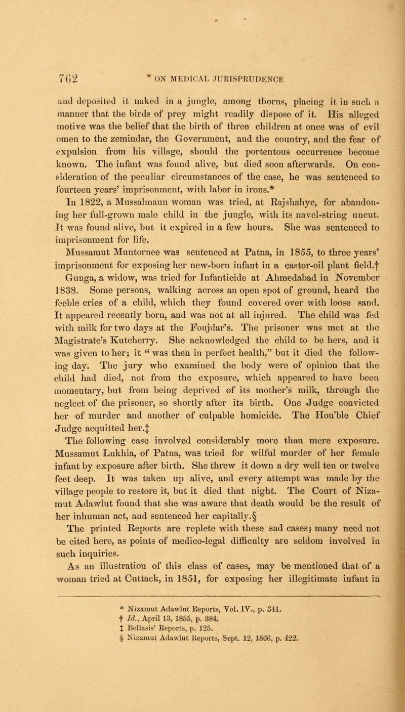 and deposited it naked in a jungle, among thorns, placing it in bucL h manner that the birds of prey might readily dispose of it. His alleged motive was the belief that the birth of three children at once was of evil omen to the zemindar, the Government, and the country, and the fear of expulsion from his village, should the portentous occurrence become known. The infant Avas found alive, but died soon afterwards. On con- sideration of the peculiar circumstances of the case, he was sentenced to fourteen years' imprisonment, with labor in irons.* In 1822, a Mussalmaun woman was tried, at Rajshahye, for abandon- ing her full-grown malo child in the jungle, with its navel-string uncut. It was found alive, but it expired in a few hours. She was sentenced to imprisonment for life. Mussamut Muntornee was sentenced at Patna, in 1855, to three years' imprisonment for exposing her new-born iufant in a castor-oil plant field.f Gunga, a widow, was tried for Infanticide at Ahmedabad in November 1838. Some persons, walking across an open spot of ground, heard the feeble cries of a child, which they found covered over with loose sand. It appeared recently born, and was not at all injured. The child was fed with milk for two days at the Foujdar's. The prisoner was met at the Magistrate's Kutcherry. She acknowledged the child to be hers, and it was given to her; it  was then in perfect health, but it died the follow- ing day. The jury who examined the body were of opinion that the child had died, not from the exposure, which appeared to have been momentary, but from being deprived of its mother's milk, through the neglect of the prisoner, so shortly after its birth. One Judge convicted her of murder and another of culpable homicide. The Hon'ble Chief Judge acquitted her.J The following case involved considerably more than mere exposure. Mussamut Lukhia, of Patna, was tried for wilful murder of her female infant by exposure after birth. She threw it down a dry well ten or twelve feet deep. It was taken up alive, and every attempt was made by the village people to restore it, but it died that night. The Court of Niza- mut Adawlut found that she was aware that death would be the result of her inhuman act, and sentenced her capitally.§ The printed Reports are replete with these sad casesj many need not be cited here, as points of medico-legal ditficulty are seldom involved iu such inquiries. As an illustration of this class of cases, may be mentioned that of a woman tried at Cuttack, in 1851, for exposing her illegitimate infaut in * Nizamut Adawlut Reports, Vol. IV., p. 341. t Id., April 13,1855, p. 384. X Bellasis' Reports, p. 125. § Nizamut Adawlut Reports, Sept. 12, 1866, p. 422.