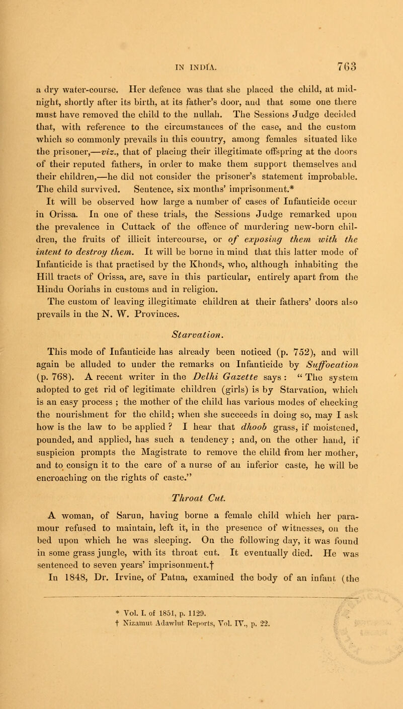 a dry water-course. Her defence was that she placed the child, at mid- night, shortly after its birth, at its father's door, aud that some one there must have removed the child to the nullah. The Sessions Judge decided that, with reference to the circumstances of the case, and the custom which so commonly prevails in this country, among females situated like the prisoner,—viz., that of placing their illegitimate offspring at the doors of their reputed fathers, in order to make them support themselves and their children,—he did not consider the prisoner's statement improbable. The child survived. Sentence, six months' imprisonment.* It will be observed how large a number of cases of Infanticide occur in Orissa. In one of these trials, the Sessions Judge remarked upon the prevalence in Cuttack of the offence of murdering new-born chil- dren, the fruits of illicit intercourse, or of exposing them with the intent to destroy them. It will be borne in mind that this latter mode of Infanticide is that practised by the Khonds, who, although inhabiting the Hill tracts of Orissa, are, save in this particular, entirely apart from the Hindu Ooriahs in customs aud in religion. The custom of leaving illegitimate children at their fathers' doors also prevails in the N. W. Provinces. Starvation. This mode of Infanticide has already been noticed (p. 752), and will again be alluded to under the remarks on Infanticide by Suffocation (p. 768). A recent writer in the Delhi Gazette says :  The system adopted to get rid of legitimate children (girls) is by Starvation, which is an easy process ; the mother of the child has various modes of checking the nourishment for the child; when she succeeds in doing so, maj I ask how is the law to be applied ? I hear that dhoob grass, if moistened, pounded, and applied, has such a tendency ; and, on the other hand, if suspicion prompts the Magistrate to remove the child from her mother, and to consign it to the care of a nurse of an inferior caste, he will be encroaching on the rights of caste. Throat Cut. A woman, of Sarun, having borne a female child which her para- mour refused to maintain, left it, in the presence of witnesses, on the bed upon which he was sleeping. On the following day, it was found in some grass jungle, with its throat cut. It eventually died. He was sentenced to seven years' imprisonmeut.f In 1848, Dr. Irvine, of Patua, examined the body of an infant, (the * Vol. I. of 1851, p. 1129. t Nizataut Adawlut Reports, Vol. IT., p. 22.