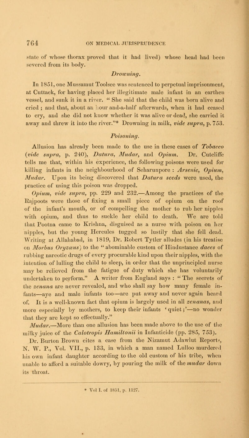 state of whose thorax proved that it had lived) whose head had been severed from its body. Drowning. In 1851, one Mussamut Toolsee was sentenced to perpetual imprisonment, at Cuttack, for having placed her illegitimate male infant in an earthen vessel, and sunk it in a river.  She said that the child was born alive and cried ; and that, about an • our and-a-half afterwards, when it had ceased to cry, and she did not know whether it was alive or dead, she carried it away and threw it into the river.* Drowning iu milk, vide supra, p. 753. Poisoning. Allusion has already been made to the use in these cases of Tobacco {vide supra, p. 240), Datura, Mudar, and Opium. Dr. Cutcliffe tells me that, within his experience, the following poisons were used for killing infants in the neighbourhood of Seharunpore : Arsenic, Opium, Mudar. Upon its being discovered that Datura seeds were used, the practice of using this poison was dropped. Opium, vide supra, pp. 229 and 232.—Among the practices of the Rajpoots were those of fixing a small piece of opium on the roof of the infant's mouth, or of compelling the mother to rub her nipples with opium, aud thus to suckle her child to death. We are told that Pootna came to Krishna, disguised as a nurse with poison on her nipples, but the young Hercules tugged so lustily that she fell dead. Writing at Allahabad, in 1819, Dr. Robert Tytler alludes (in his treatise on Morbus Oryzozus) to the  abominable custom of Hiudustanee daees of rubbing narcotic drugs of every procurable kind upon their nipples, with the intention of lulling the child to sleep, in order that the unprincipled nurse may be relieved from the fatigue of duty which she has voluntarily undertaken to perform. A writer from Eugland says :  The secrets of the zenana are never revealed, and who shall say how many female in- fants—aye and male infants too—are put away aud never again heard of. It is a well-known fact that opium is largely used iu all zenanas, and more especially by mothers, to keep their infants 'quiet;'—no wonder that they are kept so effectually. Mudar.—More than one allusion has been made above to the use of the milky juice of the Calotropis Hamillonii in Infanticide (pp. 285, 753). Dr. Burton Brown cites a case from the Nizamut Adawlut Reports, N. W. P., Vol. VII., p. 133, in which a man named Lulloo murdered his own infant daughter according to the old custom of his tribe, when unable to afford a suitable dowry, by pouring the milk of the mudar down its throat.