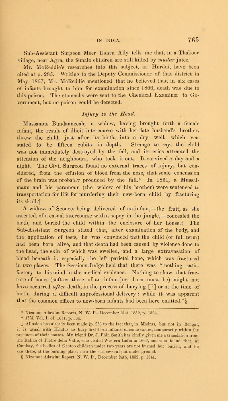 Sub-Assistant Surgeon. Meer Ushru Ally tells me that, in a Thakoor village, near Agra, the female children are still killed by mudar juice. Mr. McReddie's researches into this subject, at Hurdui, Lave been cited at p. 285. Writing to the Deputy Commissioner of that district in May 1867, Mr. McReddie mentioned that he believed that, in six cases of infants brought to him for examination since 1866, death was due to this poison. The stomachs were sent to the Chemical Examiner to Go- vernment, but no poison could be detected. Injury to the Head. Mussamut Bundanneeah, a widow, having brought forth a female infant, the result of illicit intercourse with her late husband's bi'othcr, threw the child, just after its birth, into a dry well, which was stated to be fifteen cubits in depth. Strange to say, the child was not immediately destroyed by the fall, and its cries attracted the attention of the neighbours, who took it out. It survived a day and a night. The Civil Surgeon found no external traces of injury, but con- sidered, from the effusion of blood from the nose, that some concussion of the brain was probably produced by the fall.* In 1851, a Mussal- maun and his paramour (the widow of his brother) were sentenced to transportation for life for murderiug their new-born child by fracturing its skull.f A widow, of Seonee, being delivered of an infant,—the fruit, as she asserted, of a casual intercourse with a sepoy in the jungle,—concealed the birth, and buried the child within the enclosure of her house.! ^he Sub-Assistant Surgeon stated that, after examination of the body, and the application of tests, he was convinced that the child (of full term) had been born alive, and that death had been caused by violence done to the head, the skin of which was swelled, and a large extravasation of blood beneath it, especially the left parietal bone, which was fractured in two places. The Sessions Judge held that there was  nothing satis- factory to his mind in the medical evidence. Nothing to show that frac- ture of bones (soft as those of an infant just born must be) might not have occurred after death, iu the process of burying [?] or at the time of birth, during a difficult unprofessional delivery ; while it was apparent that the common offices to new-born infants had been here omitted.§ * Nizamut Adawlut Reports, N. W. P., December 21st, 1852, p. 1524. t Ibid, Vol. I. of 1851, p. 364. J Allusion has already been made (p. 25) to the fact that, in Madras, but not in Bengal, it is usual with Hindus to bury first-born infants, of some castes, temporarily within the precincts of their houses. My friend Dr. J. Phin Smith has kindly given me a translation from the Italian of Pietro dclla Valle, who visited Western India in 16G3, and who found that, at Cambay, the bodies of Gentoo children under two years are not burned but buried, and he saw there, at the burning-place, near the sea, several put under ground.