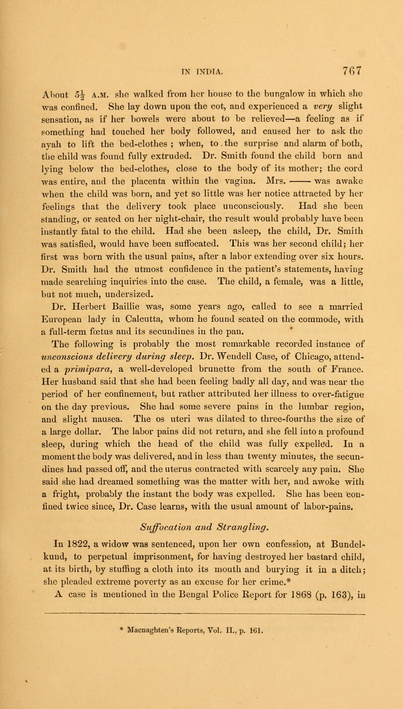 About 5^ A.M. she walked from her house to the bungalow in which she was confiued. She lay down upon the cot, and experienced a very slight sensation, as if her bowels were about to be relieved—a feeling as if something had touched her body followed, and caused her to ask the ayah to lift the bed-clothes ; when, to. the surprise and alarm of both, the child was found fully extruded. Dr. Smith found the child born and lying below the bed-clothes, close to the body of its mother; the cord was entire, and the placenta within the vagina. Mrs. was awake when the child was born, and yet so little was her notice attracted by her feelings that the delivery took place uucousciously. Had she been standing, or seated on her night-chair, the result would probably have been instantly fatal to the child. Had she been asleep, the child, Dr. Smith was satisfied, would have been suffocated. This was her second child; her first was born with the usual pains, after a labor extending over six hours. Dr. Smith had the utmost confidence in the patient's statements, having made searching inquiries into the case. The child, a female, was a little, but not much, undersized. Dr. Herbert Baillie was, some years ago, called to see a married European lady in Calcutta, whom he found seated on the commode, with a full-term foetus and its secundines in the pan. The following is probably the most remarkable recorded instance of unconscious delivery daring sleep. Dr. Wendell Case, of Chicago, attend- ed a primipara, a well-developed brunette from the south of France. Her husband said that she had been feeling badly all day, and was near the period of her confinement, but rather attributed her illness to over-fatigue on the day previous. She had some severe pains in the lumbar region, and slight nausea. The os uteri was dilated to three-fourths the size of a large dollar. The labor pains did not return, and she fell into a profound sleep, during which the head of the child was fully expelled. In a moment the body was delivered, and in less than twenty minutes, the secun- dines had passed off, and the uterus contracted with scarcely any pain. She said she had dreamed something was the matter with her, and awoke with a fright, probably the instant the body was expelled. She has been con- fined twice since, Dr. Case learns, with the usual amount of labor-pains. Suffocation and Strangling. In 1822, a widow was sentenced, upon her own confession, at Bundel- kuud, to perpetual imprisonment, for having destroyed her bastard child, at its birth, by stuffing a cloth into its mouth and burying it in a ditch; she pleaded extreme poverty as an excuse for her crime.* A case is mentioned in the Bengal Police Report for 1868 (p. 163), in * Macnaghten's Reports, Vol. II., p. 161.