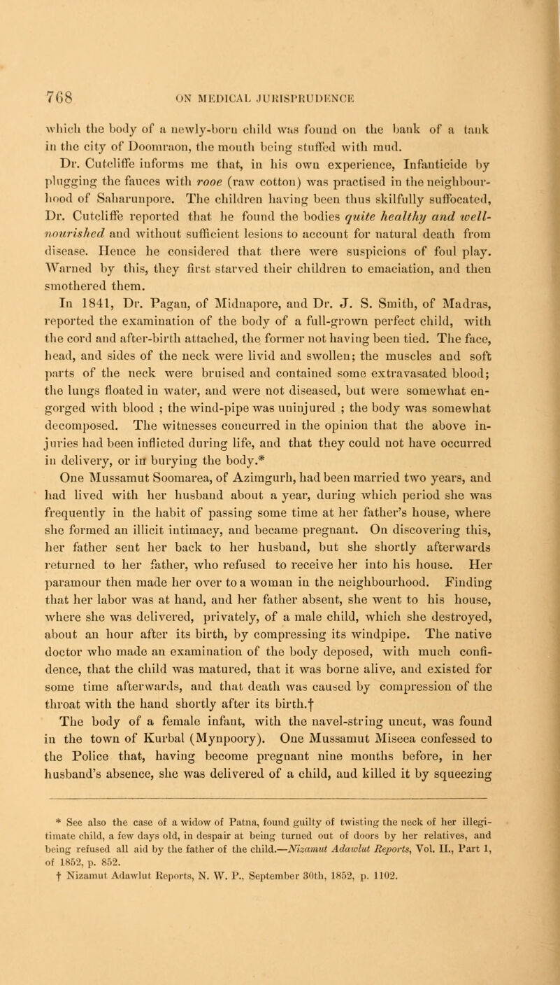 which the body of u newly-boro child was found on the hank of a (auk in the city of Doomraon, the month being stuffed with mud. Dr. Cutcliffe informs me that, in his own experience, Infanticide by plugging the fauces with rooe (raw cotton) was practised in the neighbour- hood of Saharunpore. The children having been thus skilfully suffocated, Dr. Cutcliffe reported that he found the bodies quite healthy and well- nourished and without sufficient lesions to account for natural death from disease. Hence he considered that there were suspicions of foul play. Warned by this, they first starved their children to emaciation, and then smothered them. In 1841, Dr. Pagan, of Midnapore, and Dr. J. S. Smith, of Madras, reported the examination of the body of a full-grown perfect child, with the cord and after-birth attached, the former not having been tied. The face, head, and sides of the neck wrere livid and swollen; the muscles and soft parts of the neck were bruised and contained some extravasated blood; the lungs floated in water, and were not diseased, but were somewhat en- gorged with blood ; the wind-pipe was uninjured ; the body was somewhat decomposed. The witnesses concurred in the opinion that the above in- juries had been inflicted during life, and that they could not have occurred in delivery, or in burying the body.* One Mussamut Soomarea, of Azimgurh, had been married two years, and had lived with her husband about a year, during which period she was frequently in the habit of passing some time at her father's house, where she formed an illicit intimacy, aud became pregnaut. On discovering this, her father sent her back to her husband, but she shortly afterwards returned to her father, who refused to receive her into his house. Her paramour then made her over to a woman in the neighbourhood. Finding that her labor was at hand, aud her father absent, she went to his house, where she was delivered, privately, of a male child, which she destroyed, about an hour after its birth, by compressing its windpipe. The native doctor who made an examination of the body deposed, with much confi- dence, that the child was matured, that it was borne alive, aud existed for some time afterwards, aud that death was caused by compression of the throat with the hand shortly after its birth.f The body of a female infant, with the navel-string uncut, was found in the town of Kurbal (Mynpoory). One Mussamut Miseea confessed to the Police that, having become pregnant nine months before, in her husband's absence, she was delivered of a child, aud killed it by squeezing * See also the case of a widow of Patna, found guilty of twisting the neck of her illegi- timate child, a few days old, in despair at heing turned out of doors by her relatives, and being refused all aid by the father of the child.—Nisamut Adawlat Reports, Vol. II., Part 1, of 1852, p. 852. t Nizamul Adawlut Reports, N. W. P., September 30th, 1852, p. 1102.