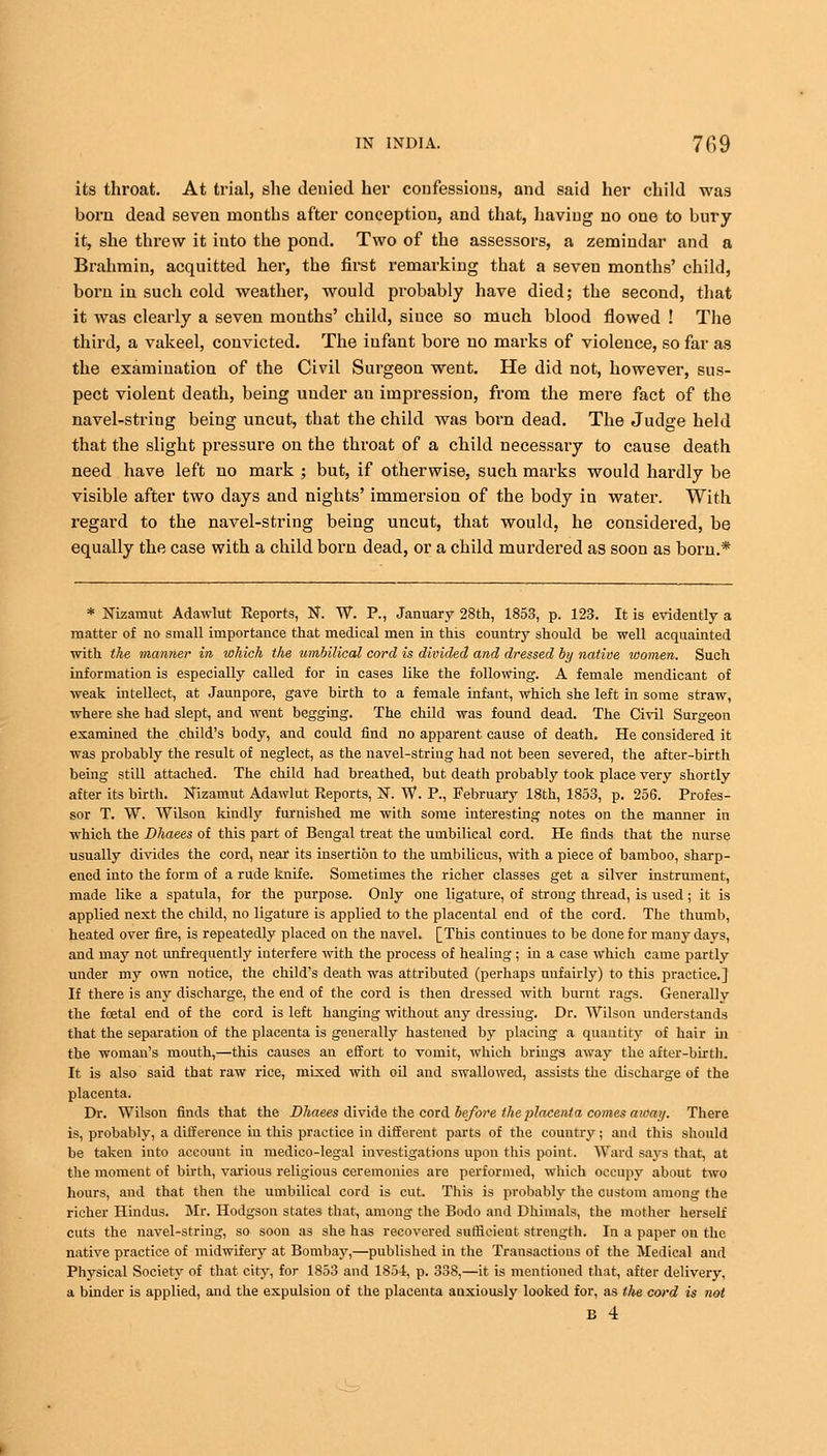 its throat. At trial, she denied her confessions, and said her child was born dead seven months after conception, and that, haviug no one to bury it, she threw it into the pond. Two of the assessors, a zemindar and a Brahmin, acquitted her, the first remarking that a seven months' child, born in such cold weather, would probably have died; the second, that it was clearly a seven months' child, siuce so much blood flowed ! The third, a vakeel, convicted. The infant bore no marks of violence, so far as the examination of the Civil Surgeon went. He did not, however, sus- pect violent death, being under an impression, from the mei'e fact of the navel-string being uncut, that the child was born dead. The Judge held that the slight pressure on the throat of a child necessary to cause death need have left no mark ; but, if otherwise, such marks would hardly be visible after two days and nights' immersion of the body in water. With regard to the navel-string being uncut, that would, he considered, be equally the case with a child born dead, or a child murdered as soon as born.* * Nizatnut Adawlut Reports, N. W. P., January 28th, 1853, p. 123. It is evidently a matter of no small importance that medical men in this country should be well acquainted with the manner in which the umbilical cord is divided and dressed by native loomen. Such information is especially called for in cases like the following. A female mendicant of weak intellect, at Jaunpore, gave birth to a female infant, which she left in some straw, where she had slept, and went begging. The child was found dead. The Civil Surgeon examined the child's body, and could find no apparent cause of death. He considered it was probably the result of neglect, as the navel-string had not been severed, the after-birth being still attached. The child had breathed, but death probably took place very shortly after its birth. Nizamut Adawlut Reports, N. W. P., February 18th, 1853, p. 256. Profes- sor T. W. Wilson kindly furnished me with some interesting notes on the manner in which the Dhaees of this part of Bengal treat the umbilical cord. He finds that the nurse usually divides the cord, near its insertion to the umbilicus, with a piece of bamboo, sharp- ened into the form of a rude knife. Sometimes the richer classes get a silver instrument, made like a spatula, for the purpose. Only one ligature, of strong thread, is used; it is applied next the child, no ligature is applied to the placental end of the cord. The thumb, heated over fire, is repeatedly placed on the navel. [This continues to be done for many days, and may not unfrequently interfere with the process of healing ; in a case which came partly under my own notice, the child's death was attributed (perhaps unfairly) to this practice.] If there is any discharge, the end of the cord is then dressed with burnt rags. Generally the foetal end of the cord is left hanging without any dressiug. Dr. Wilson understands that the separation of the placenta is generally hastened by placing a quantity of hair in the woman's mouth,—this causes an effort to vomit, which brings away the after-birth. It is also said that raw rice, mixed with oil and swallowed, assists the discharge of the placenta. Dr. Wilson finds that the Dhaees divide the cord before the placenta comes away. There is, probably, a difference in this practice in different parts of the country; and this should be taken into account in medico-legal investigations upon this point. Ward says that, at the moment of birth, various religious ceremonies are performed, which occupy about two hours, and that then the umbilical cord is cut. This is probably the custom among the richer Hindus. Mr. Hodgson states that, among the Bodo and Dhimals, the mother herself cuts the navel-string, so soon as she has recovered sufficient strength. In a paper on the native practice of midwifery at Bombay,—published in the Transactions of the Medical and Physical Society of that city, for 1853 and 1854, p. 338,—it is mentioned that, after delivery, a binder is applied, and the expulsion of the placenta anxiously looked for, as the cord is not B 4