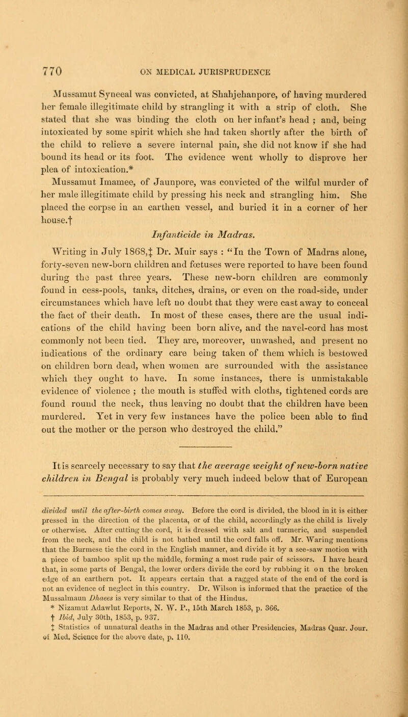 Mussamut Syueeal was convicted, at Shahjehanpore, of having murdered her female illegitimate child by strangling it with a strip of cloth. She stated that she was binding the cloth on her infant's head ; and, being intoxicated by some spirit which she had taken shortly after the birth of the child to relieve a severe internal pain, she did not know if she had bound its head or its foot. The evidence went wholly to disprove her plea of intoxication.* Mussamut Imamee, of Jauupore, was convicted of the wilful murder of her male illegitimate child by pressing his neck and strangling him. She placed the corpse in an earthen vessel, and buried it in a corner of her house.f Infanticide in Madras. Writing in July 18684 -Dr. Muir says : In the Town of Madras alone, forty-seven new-born children and foetuses were reported to have been found during the past three years. These new-born children are commonly found in cess-pools, tanks, ditches, drains, or even on the road-side, under circumstances which have left no doubt that they were cast away to conceal the fact of their death. In most of these cases, there are the usual indi- cations of the child having been born alive, and the navel-cord has most commonly not been tied. They are, moreover, unwashed, and present no indications of the ordinary care being taken of them which is bestowed on children born dead, when women are surrounded with the assistance which they ought to have. In some instances, there is unmistakable evidence of violence ; the mouth is stuffed with cloths, tightened cords are found round the neck, thus leaving no doubt that the children have been murdered. Yet in very few instances have the police been able to find out the mother or the person who destroyed the child. It is scarcely necessary to say that the average weight of new-born native children in Bengal is probably very much indeed below that of European divided until the after-birth comes away. Before the cord is divided, the blood in it is either pressed in the direction of the placenta, or of the child, accordingly as the child is lively or otherwise. After cutting the cord, it is dressed with salt and turmeric, and suspended from the neck, and the child is not bathed until the cord falls off. Mr. Waring mentions that the Burmese tie the cord in the English manner, and divide it by a see-saw motion with a piece of bamboo split up the middle, forming a most rude pair of scissors. I have heard that, in some parts of Bengal, the lower orders divide the cord by rubbing it on the broken edge of an earthern pot. It appears certain that a ragged state of the end of the cord is not an evidence of neglect in this country. Dr. Wilson is informed that the practice of the Mussalmann Dhaees is very similar to that of the Hindus. * Nizamut Adawlut Reports, N. W. P., 15th March 1853, p. 366. t Ibid, July 30th, 1853, p. 937. X Statistics of unnatural deaths in the Madras and other Presidencies, Madras Quar. Jour. of Med. Science for the above date, p. 110.