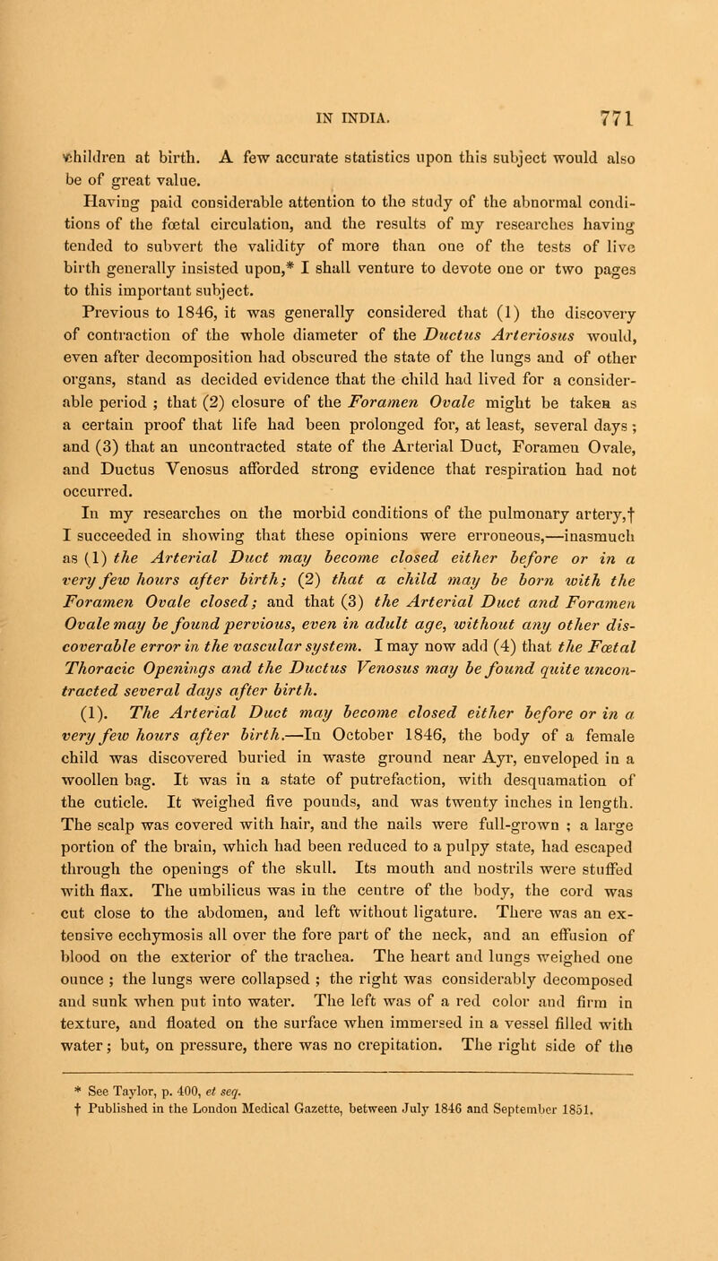children at birth. A few accurate statistics upon this subject would also be of great value. Having paid considerable attention to the study of the abnormal condi- tions of the foetal circulation, and the results of my researches having tended to subvert the validity of more than one of the tests of live birth generally insisted upon,* I shall venture to devote one or two pages to this important subject. Previous to 1846, it was generally considered that (1) the discovery of contraction of the whole diameter of the Ductus Arteriosus would, even after decomposition had obscured the state of the lungs and of other organs, stand as decided evidence that the child had lived for a consider- able period ; that (2) closure of the Foramen Ovale might be takea as a certain proof that life had been prolonged for, at least, several days; and (3) that an uncontracted state of the Arterial Duct, Foramen Ovale, and Ductus Venosus afforded strong evidence that respiration had not occurred. In my researches on the morbid conditions of the pulmonary artery, f I succeeded in showing that these opinions were erroneous,—inasmuch as (1) the Arterial Duct may become closed either before or in a very few hours after birth; (2) that a child may be born with the Foramen Ovale closed; and that (3) the Arterial Duct and Foramen Ovale may be found pervious, even in adult age, without any other dis- coverable error in the vascular system. I may now add (4) that the Foztal Thoracic Openings and the Ductus Venosus may be found quite uncon- tracted several days after birth. (1). The Arterial Duct may become closed either before or in a very few hours after birth.—In October 1846, the body of a female child was discovered buried in waste ground near Ayr, enveloped in a woollen bag. It was in a state of putrefaction, with desquamation of the cuticle. It weighed five pouuds, and was twenty inches in length. The scalp was covered with hair, and the nails were full-grown ; a large portion of the brain, which had been reduced to a pulpy state, had escaped through the openings of the skull. Its mouth and nostrils were stuffed with flax. The umbilicus was iu the ceutre of the body, the cord was cut close to the abdomen, and left without ligature. There was an ex- tensive ecchymosis all over the fore part of the neck, and an effusion of blood on the exterior of the trachea. The heart and lungs weighed one ounce ; the lungs were collapsed ; the right was considerably decomposed and sunk when put into water. The left was of a red color and firm in texture, and floated on the surface when immersed in a vessel filled with water; but, on pressure, there was no crepitation. The right side of the * See Taylor, p. 400, et seq. f Published in the London Medical Gazette, between July 1846 and September 1851.