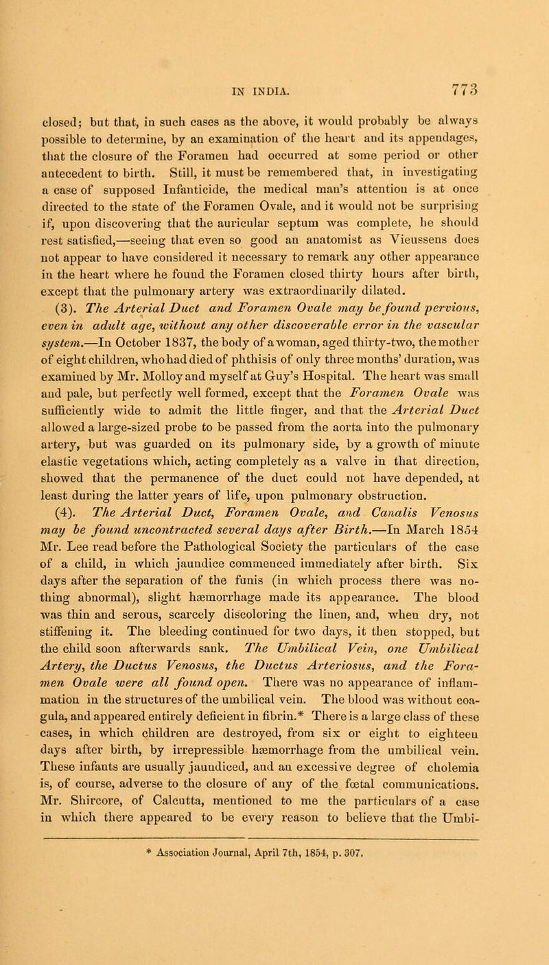 closed; but that, in such cases as the above, it would probably be always possible to determine, by au examination of the heart and its appendages, that the closure of the Foramen had occurred at some period or other antecedent to birth. Still, it must be remembered that, in investigating a case of supposed Infanticide, the medical man's attention is at once directed to the state of the Foramen Ovale, and it would not be surprising if, upon discovering that the auricular septum was complete, he should rest satisfied,—seeing that even so good an anatomist as Vieussens does not appear to have considered it necessary to remark any other appearance in the heart where he found the Foramen closed thirty hours after birth, except that the pulmonary artery was extraordinarily dilated. (3). The Arterial Duct and Foramen Ovale may be found pervious, even in adult age, without any other discoverable error in the vascular system.—In October 1837, the body of a woman, aged thirty-two, the moth or of eight children, who had died of phthisis of only three months' duration, was examined by Mr. Molloy and myself at Guy's Hospital. The heart was small and pale, but perfectly well formed, except that the Foramen Ovale was sufficiently wide to admit the little finger, and that the Arterial Duct allowed a large-sized probe to be passed from the aorta into the pulmonary artery, but was guarded on its pulmonary side, by a growth of minute elastic vegetations which, acting completely as a valve in that direction, showed that the permanence of the duct could not have depended, at least during the latter years of life, upon pulmonary obstruction. (4). The Arterial Duct, Foramen Ovale, and Canalis Venosus may be found uncontracted several days after Birth.—In March 1854 Mr. Lee read before the Pathological Society the particulars of the case of a child, in which jaundice commenced immediately after birth. Six days after the separation of the funis (in which process there was no- thing abnormal), slight haemorrhage made its appearance. The blood was thin and serous, scarcely discoloring the linen, and, when dry, not stiffening it. The bleeding continued for two days, it then stopped, but the child soon afterwards sank. The Umbilical Vein, one Umbilical Artery, the Ductus Venosus, the Ductus Arteriosus, and the Fora- men Ovale were all found open. There was no appearance of inflam- mation in the structures of the umbilical vein. The blood was without coa- gula, and appeared entirely deficient in fibrin.* There is a large class of these cases, in which childreu are destroyed, from six or eight to eighteen days after birth, by irrepressible haemorrhage from the umbilical vein. These infants are usually jaundiced, aud an excessive degree of cholemia is, of course, adverse to the closure of any of the foetal communications. Mr. Shircore, of Calcutta, mentioned to me the particulars of a case in which there appeared to be every reason to believe that the Umbi- * Association Journal, April 7th, 1854, p. 307.