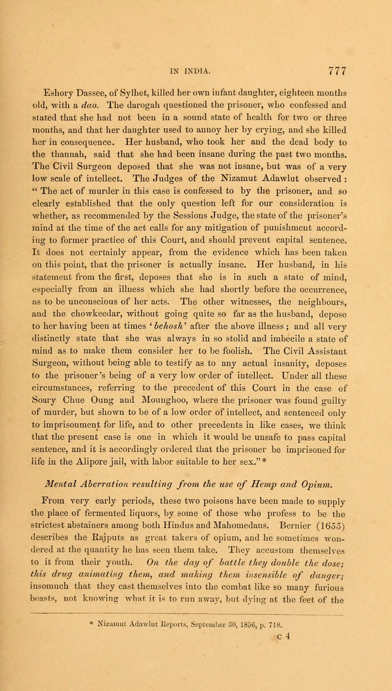 Eshory Dassee, of Sylhet, killed her own infant daughter, eighteen months old, with a dao. The darogah questioned the prisoner, who confessed and stated that she had not been in a sound state of health for two or three months, and that her daughter used to annoy her by crying, and she killed her in consequence. Her husband, who took her and the dead body to the thanuah, said that she had been insane during the past two months. The Civil Surgeon deposed that she was not insane, but was of a very low scale of intellect. The Judges of the Nizamut Adawlut observed :  The act of murder in this case is confessed to by the prisoner, and so clearly established that the only question left for our consideration is whether, as recommended by the Sessions Judge, the state of the prisoner's mind at the time of the act calls for any mitigation of punishment accord- ing to former practice of this Court, and should prevent capital sentence. It does not certainly appear, from the evidence which has been taken on this point, that the prisoner is actually insane. Her husband, in his statement from the first, deposes that she is in such a state of mind, especially from an illness which she had shortly before the occurrence, as to be unconscious of her acts. The other witnesses, the neighbours, and the chowkeedar, without going quite so far as the husband, depose to her having been at times ' behosh' after the above illness ; and all very distinctly state that she was always in so stolid and imbecile a state of mind as to make them consider her to be foolish. The Civil Assistant Surgeon, without being able to testify as to any actual insanity, deposes to the prisoner's being of a very low order of intellect. Under all these circumstances, referring to the precedent of this Court in the case of Soary Chue Oung and Mouughoo, where the prisoner was found guilty of murder, but shown to be of a low order of intellect, and sentenced only to imprisonment for life, and to other precedents in like cases, we think that the present case is one in which it would be unsafe to pass capital sentence, and it is accordingly ordered that the prisoner be imprisoned for life in the Alipore jail, with labor suitable to her sex.* Mental Aberration resulting from the use of Hemp and Opium. From very early periods, these two poisons have been made to supply the place of fermented liquors, by some of those who profess to be the strictest abstainers among both Hindus and Mahomedans. Bernier (1655) describes the Rajputs as great takers of opium, and he sometimes won- dered at the quantity he has seen them take. They accustom themselves to it from their youth. On the day of battle they double the dose; this drug animating them, and making them insensible of danger; insomuch that they cast themselves into the combat like so many furious beasts, not knowing what it is to run away, but dying at the feet of the * Nizamut Adawlut Reports, September 30, 1856, p. 718. c 4