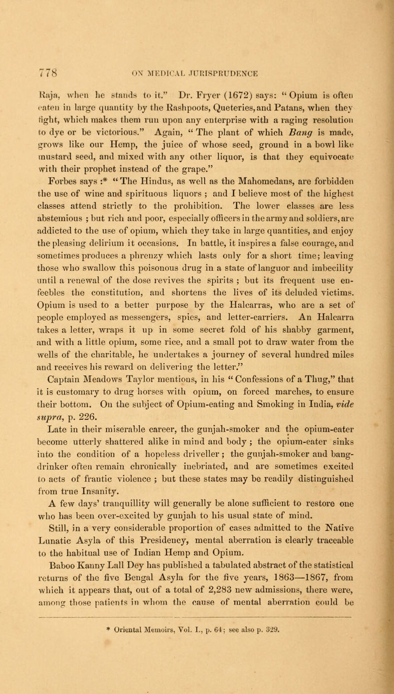 Raja, when he stands to it. Dr. Fryer (1672) says: Opium is often eaten in large quantity by the Rashpoots, Queteries,and Patans, when they fight, which makes them run upon any enterprise with a raging resolution to dye or be victorious. Again,  The plant of which Bang is made, grows like our Hemp, the juice of whose seed, ground in a bowl like mustard seed, and mixed with any other liquor, is that they equivocate with their prophet instead of the grape. Forbes says :*  The Hindus, as well as the Mahomedaus, are forbidden the use of wine and spirituous liquors ; and I believe most of the highest classes attend strictly to the prohibition. The lower classes are less abstemious ; but rich and poor, especially officers in the army and soldiers, are addicted to the use of opium, which they take in large quantities, and enjoy the pleasing delirium it occasions. In battle, it inspires a false courage, and sometimes produces a phrenzy which lasts only for a short time; leaving those who swallow this poisonous drug in a state of languor and imbecility until a renewal of the dose revives the spirits ; but its frequent use en- feebles the constitution, and shortens the lives of its deluded victims. Opium is used to a better purpose by the Halcarras, who are a set of people employed as messengers, spies, and letter-carriers. An Halcarra takes a letter, wraps it up in some secret fold of his shabby garment, and with a little opium, some rice, and a small pot to draw water from the wells of the charitable, he undertakes a journey of several hundred miles aud receives his reward on delivering the letter. Captain Meadows Taylor mentions, in his  Confessions of a Thug, that it is customary to drug horses with opium, on forced marches, to ensure their bottom. On the subject of Opium-eating and Smoking in India, vide supra, p. 226. Late in their miserable career, the gunjah-smoker and the opium-eater become utterly shattered alike in mind and body ; the opium-eater sinks into the condition of a hopeless driveller; the gunjah-smoker aud bang- drinker often remain chronically inebriated, and are sometimes excited to acts of frantic violence ; but these states may be readily distinguished from true Insanity. A few days' tranquillity will generally be alone sufficient to restore one who has been over-excited by gunjah to his usual state of miud. Still, in a very considerable proportion of cases admitted to the Native Lunatic Asyla of this Presidency, mental aberration is clearly traceable to the habitual use of Indian Hemp and Opium. Baboo Kanny Lall Dey has published a tabulated abstract of the statistical returns of the five Bengal Asyla for the five years, 1863—1867, from which it appears that, out of a total of 2,283 new admissions, there were, among those patients in whom the cause of mental aberration could be * Oriental Memoirs, Vol. I., p. 64; see also p. 329.