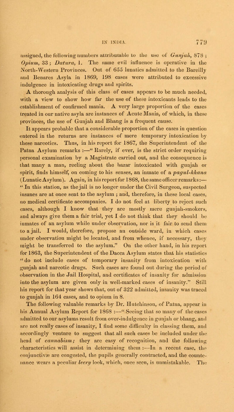 assigned, the following numbers attributable to the use of Gunjah, 878 ; Opium, 33; Datura, 1. The same evil influence is operative in the North-Western Provinces. Out of 655 lunatics admitted, to the Bareilly and Benares Asyla in 1869, 198 cases were attributed to excessive indulgence in intoxicatiug drugs and spirits. A thorough analysis of this class of cases appears to be much needed, with a view to show how far the use of these intoxicants leads to the establishment of confirmed mania. A very large proportion of the cases treated in our native asyla are instances of Acute Mania, of which, in these provinces, the use of Gunjah and Bhang is a frequent cause. It appears probable that a considerable proportion of the cases in question entered in the returns are instances of mere temporary intoxication by these narcotics. Thus, in his report for 1867, the Superintendent of the Patna Asylum remarks :— Rarely, if ever, is the strict order requiring personal examination by a Magistrate carried out, and the consequence is that many a man, reeling about the bazar intoxicated with gunjah or spirit, finds himself, on coming to his senses, an inmate of a pagul-khana (Lunatic Asylum). Again, in hisreportfor 1868, the same officer remarks:—  In this station, as the jail is no longer under the Civil Surgeon, suspected iusanes are at once sent to the asylum ; and, therefore, in these local cases, no medical certificate accompanies. I do not feel at liberty to reject such cases, although I know that they are mostly mere guujah-smokers, and always give them a fair trial, yet I do not think that they should be iumates of an asylum while under observation, nor is it fair to send them to a jail. I would, therefore, propose an outside ward, in which cases under observation might be located, and from whence, if necessary, the}- might be transferred to the asylum. On the other hand, in his report for 1863, the Superintendent of the Dacca Asylum states that his statistics  do not include cases of temporary insanity from iutoxicatiou with gunjah and narcotic drugs. Such cases are found out during the period of observation in the Jail Hospital, and certificates of insanity for admission iuto the asylum are given only in well-marked cases of insanity. Still his report for that year shows that, out of 322 admitted, insanity was traced to gunjah in 164 cases, and to opium in 8. The following valuable remarks by Dr. Hutchinson, of Patna, appear in his Annual Asylum Report for 1868 :— Seeing that so many of the cases admitted to our asylums result from over-indulgence in gunjah or bhang, and are not really cases of insanity, I fiud some difficulty in classing them, and accordingly venture to suggest that all such cases be included under the head of cannabism; they are easy of recognition, and the following characteristics will assist in determining them :—In a recent case, the conjunctiva? are congested, the pupils generally contracted, aud the counte- nance wears a peculiar leer// look, which, once seen, is unmistakable. The