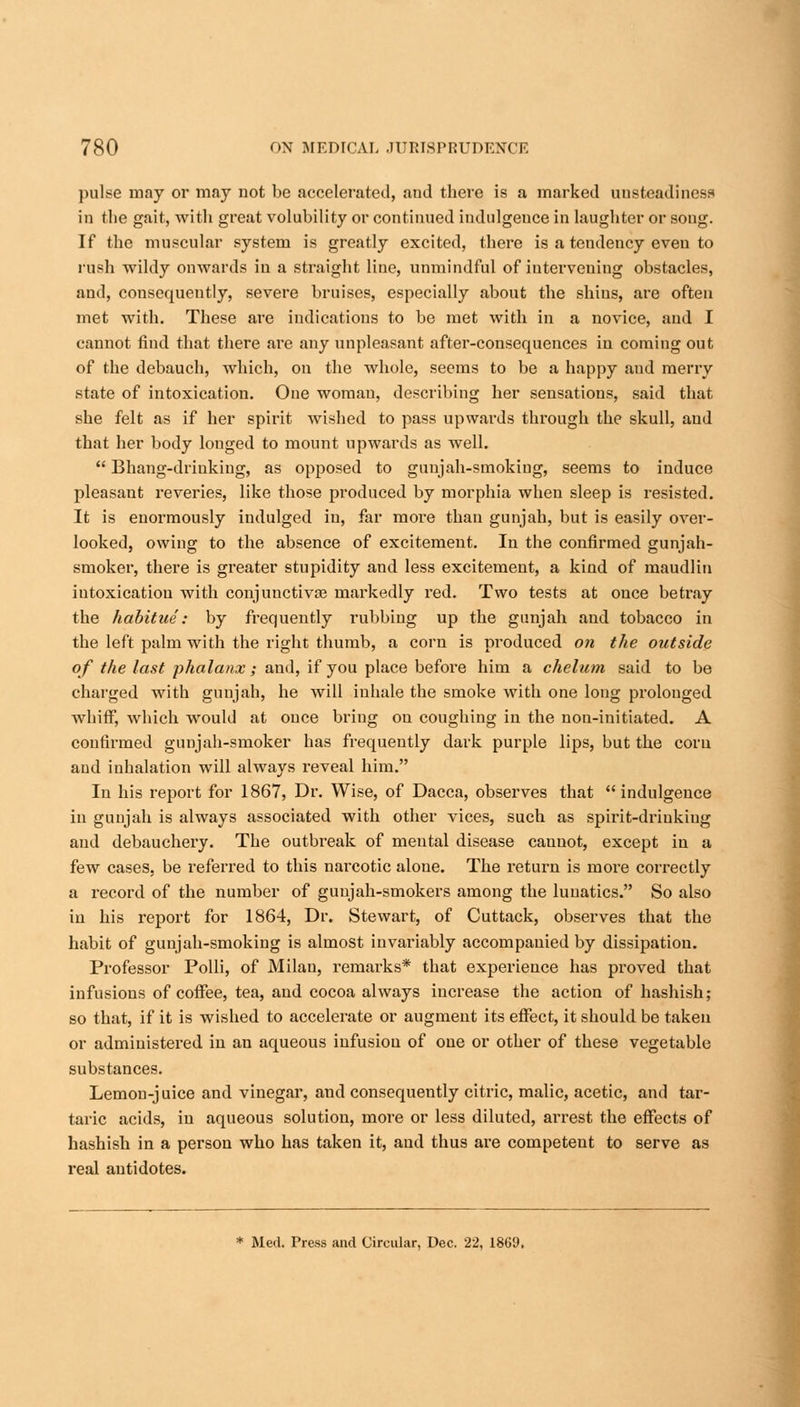 pulse may or may not be accelerated, and there is a marked unsteadiness in the gait, with great volubility or continued indulgence in laughter or song. If the muscular system is greatly excited, there is a tendency even to rush wildy onwards in a straight line, unmindful of intervening obstacles, and, consequently, severe bruises, especially about the shius, are often met with. These are indications to be met with in a novice, and I cannot find that there are any unpleasant after-consequences in coming out of the debauch, which, on the whole, seems to be a happy and merry state of intoxication. One womau, describing her sensations, said that she felt as if her spirit wished to pass upwards through the skull, and that her body longed to mount upwards as well.  Bhang-drinking, as opposed to gunjah-smokiug, seems to induce pleasant reveries, like those produced by morphia when sleep is resisted. It is enormously indulged in, far more than gunjah, but is easily over- looked, owing to the absence of excitement. In the confirmed gunjah- smoker, there is greater stupidity and less excitement, a kind of maudlin intoxication with conjunctivas markedly red. Two tests at once betray the habitue: by frequently rubbing up the gunjah and tobacco in the left palm with the right thumb, a corn is produced on the outside of the last phalanx ; and, if you place before him a chelum said to be charged with gunjah, he will inhale the smoke with one long prolonged whiff, which would at once bring on coughing in the non-initiated. A confirmed gunjah-smoker has frequently dark purple lips, but the corn and inhalation will always reveal him. In his report for 1867, Dr. Wise, of Dacca, observes that indulgence in gunjah is always associated with other vices, such as spirit-drinking and debauchery. The outbreak of mental disease cannot, except in a few cases, be referred to this narcotic alone. The return is more correctly a record of the number of guujah-smokers among the lunatics. So also in his report for 1864, Dr. Stewart, of Cuttack, observes that the habit of gunjah-smoking is almost invariably accompanied by dissipation. Professor Polli, of Milan, remarks* that experience has proved that infusions of coffee, tea, and cocoa always increase the action of hashish; so that, if it is wished to accelerate or augment its effect, it should be taken or administered in an aqueous infusion of one or other of these vegetable substances. Lemon-j uice and vinegar, and consequently citric, malic, acetic, and tar- taric acids, in aqueous solution, more or less diluted, arrest the effects of hashish in a person who has taken it, and thus are competent to serve as real antidotes. * Med. Press and Circular, Dec. 22, 1869,