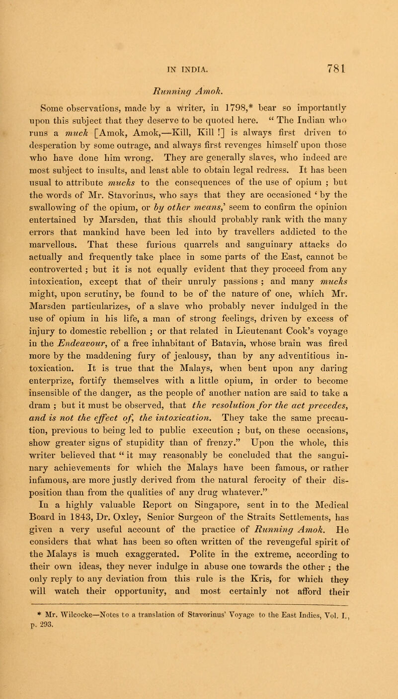 Running Amok. Some observations, made by a writer, in 1798,* bear so importantly upon this subject that they deserve to be quoted here.  The Indian who runs a muck [Amok, Amok,—Kill, Kill !] is always first driven to desperation by some outrage, and always first revenges himself upon those who have done him wrong. They are generally slaves, who indeed are most subject to insults, and least able to obtain legal redress. It has been usual to attribute mucks to the consequences of the use of opium ; but the words of Mr. Stavorinus, who says that they are occasioned ' by the swallowing of the opium, or by other means? seem to confirm the opinion entertained by Marsden, that this should probably rank with the many errors that mankind have been led into by travellers addicted to the marvellous. That these furious quarrels and sanguinary attacks do actually and frequently take place in some parts of the East, cannot be controverted ; but it is not equally evident that they proceed from any iutoxication, except that of their unruly passions ; and many mucks might, upon scrutiny, be found to be of the nature of one, which Mr. Marsden particularizes, of a slave who probably never indulged in the use of opium in his life, a man of strong feelings, driven by excess of injury to domestic rebellion ; or that related in Lieutenant Cook's voyage in the Endeavour, of a free inhabitant of Batavia, whose brain was fired more by the maddening fury of jealousy, than by any adventitious in- toxication. It is true that the Malays, when bent upon any daring enterprize, fortify themselves with a little opium, in order to become insensible of the danger, as the people of another nation are said to take a dram ; but it must be observed, that the resolution for the act precedes, and is not the effect of, the intoxication. They take the same precau- tion, previous to being led to public execution ; but, on these occasions, show greater signs of stupidity than of frenzy. Upon the whole, this writer believed that  it may reasonably be concluded that the sangui- nary achievements for which the Malays have been famous, or rather infamous, are more justly derived from the natural ferocity of their dis- position than from the qualities of any drug whatever. In a highly valuable Report on Singapore, sent in to the Medical Board in 1843, Dr. Oxley, Senior Surgeon of the Straits Settlements, has given a very useful account of the practice of Running Amok. He considers that what has been so often written of the revengeful spirit of the Malays is much exaggerated. Polite in the extreme, according to their own ideas, they never indulge in abuse one towards the other ; the only reply to any deviation from this rule is the Kris, for which they will watch their opportunity, and most certainly not afford their * Mr. Wilcocke—Notes to a translation of Stavorinus' Voyage to the East Indies, Vol. I., p. 293.