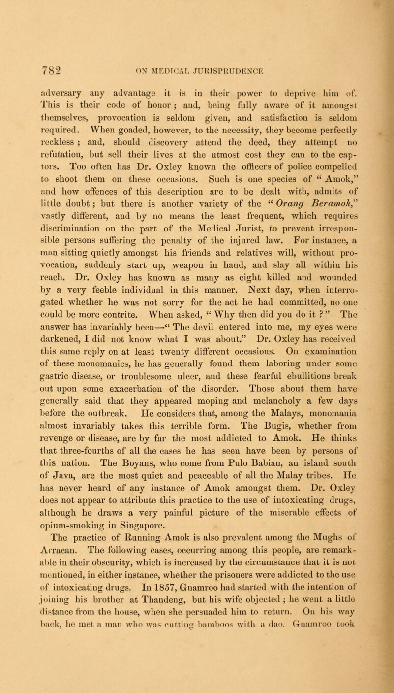 adversary any advantage it is in their power to deprive him of. This is their code of honor; and, being fully aware of it amongst themselves, provocation is seldom given, and satisfaction is seldom required. When goaded, however, to the necessity, they become perfectly reckless ; and, should discovery attend the deed, they attempt no refutation, but sell their lives at the utmost cost they can to the cap- tors. Too often has Dr. Oxley known the officers of police compelled to shoot them on these occasions. Such is one species of  Amok, and how offences of this description are to be dealt with, admits of little doubt; but there is another variety of the  Orang Beramok vastly different, and by no means the least frequent, which requires discrimination on the part of the Medical Jurist, to prevent irrespon- sible persons suffering the penalty of the injured law. For instance, a man sitting quietly amongst his friends and relatives will, without pro- vocation, suddenly start up, weapon in hand, and slay all within his reach. Dr. Oxley has known as mauy as eight killed and wounded by a very feeble individual in this manner. Next day, when interro- gated whether he was not sorry for the act he had committed, no one could be more contrite. When asked,  Why then did you do it ?  The answer has invariably been— The devil entered into me, my eyes were darkened, I did not know what I was about. Dr. Oxley has received this same reply on at least twenty different occasions. On examination of these monomanics, he has generally found them laboring under some gastric disease, or troublesome ulcer, and these fearful ebullitions break out upon some exacerbation of the disorder. Those about them have generally said that they appeared moping and melancholy a few days before the outbreak. He considers that, among the Malays, monomania almost invariably takes this terrible form. The Bugis, whether from revenge or disease, are by far the most addicted to Amok. He thinks that three-fourths of all the cases he has seen have been by persons of this nation. The Boyans, who come from Pulo Babian, an island south of Java, are the most quiet and peaceable of all the Malay tribes. He has never heard of any instance of Amok amongst them. Dr. Oxley does not appear to attribute this practice to the use of intoxicating drugs, although he draws a very painful picture of the miserable effects of opium-smoking iu Singapore. The practice of Running Amok is also prevalent among the Mughs of Atracan. The following cases, occurring among this people, are remark- able in their obscurity, which is increased by the circumstance that it is not mentioned, in either instance, whether the prisoners were addicted to the use of intoxicating drugs. In 1857, Gnamroo had started with the intention of joining his brother at Thaudeng, but his wife objected; he went a little distance from the house, when she persuaded him to return. On his way back, he met a man who was cutting bamboos with ;i dao. Gnamroo took