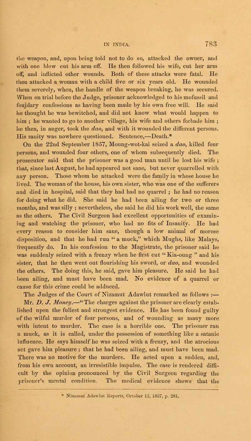 the weapon, and, upon being told not to do so, attacked the owuer, and with one blow cut his arm off. He then followed his wife, cut her arm off, and inflicted other wounds. Both of these attacks were fatal. He then attacked a woman with a child five or six years old. He wounded them severely, when, the handle of the weapon breaking, he was secured. When on trial before the Judge, prisoner acknowledged to his mofussil and foujdary confessions as having been made by his own free will. He said he thought he was bewitched, and did not know what would happen to him ; he wanted to go to another village, his wife and others forbade him ; he then, in auger, took the dao, and with it wounded the different persons. His sanity was nowhere questioned. Sentence,—Death.* On the 22nd September 1857, Moung-wot-kai seized a dao, killed four persons, and wounded four others, one of whom subsequently died. The prosecutor said that the prisoner was a good man until he lost his wife ; that, since last August, he had appeared not sane, but never quarrelled with any person. Those whom he attacked were the family in whose house he lived. The woman of the house, his own sister, who was one of the sufferers and died in hospital, said that they had had no quarrel ; he had no reason for doing what he did. She said he had been ailing for two or three months, and was silly ; nevertheless, she said he did his work well, the same as the others. The Civil Surgeon had excellent opportunities of examin- ing and watching the prisoner, who had no fits of Insanity. He had every reason to consider him sane, though a low animal of morose disposition, and that he had run  a muck, which Mughs, like Malays, frequently do. In his confession to the Magistrate, the prisoner said he was suddenly seized with a frenzy when he first cut Kia-oung  and his sister, that he then went out flourishing his sword, or dao, and wounded the others. The doing this, he said, gave him pleasure. He said he had been ailing, and must have been mad. No evidence of a quarrel or cause for this crime could be adduced. The Judges of the Court of Nizamut Adawlut remarked as follows :— Mr. D. J. Money.— The charges against the prisoner are clearly estab- lished upon the fullest and strongest evidence. He has been found guilty of the wilful murder of four persons, and of wounding as many more with intent to murder. The case is a horrible one. The prisoner ran a muck, as it is called, under the possession of something like a satanic influence. He says himself he was seized with a frenzy, and the atrocious act gave him pleasure; that he had been ailing, and must have been mad. There was no motive for the murders. He acted upon a sudden, and, from his own account, an irresistible impulse. The case is rendered diffi- cult by the opinion pronounced by the Civil Surgeon regarding the prisoner's mental condition, The medical evidence shows that the