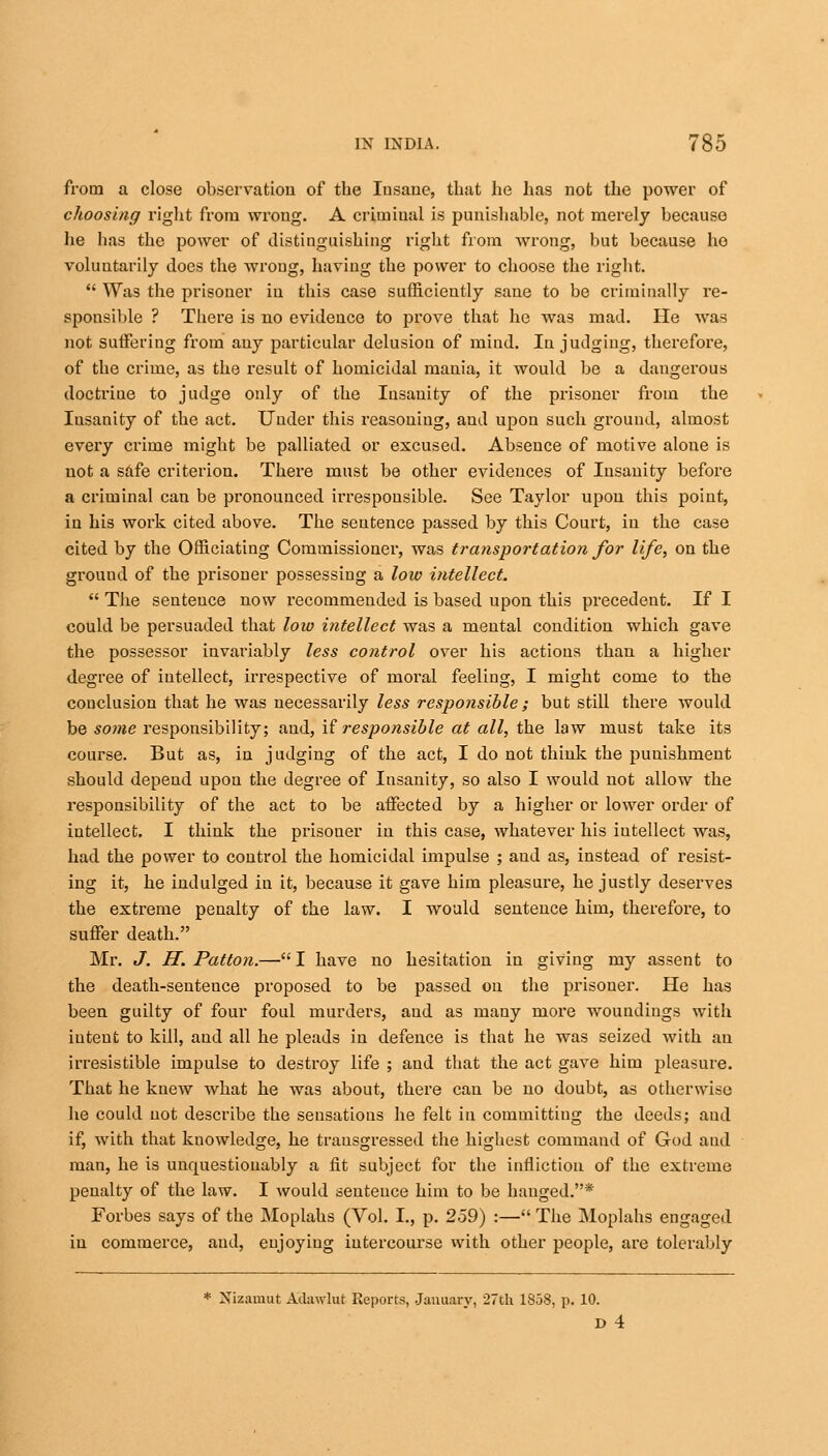 from a close observation of tbe Insane, that he has not the power of choosing right from wrong. A criminal is punishable, not merely because lie has the power of distinguishing right from wrong, but because ho voluntarily does the wrong, having the power to choose the right.  Was the prisoner in this case sufficiently sane to be criminally re- sponsible ? There is no evidence to prove that he was mad. He was not suffering from any particular delusion of mind. In judging, therefore, of the crime, as the result of homicidal mania, it would be a dangerous doctrine to judge only of the Insanity of the prisoner from the Insanity of the act. Under this reasoning, and upon such ground, almost every crime might be palliated or excused. Absence of motive alone is not a safe criterion. There must be other evidences of Insanity before a criminal can be pronounced iiTespousible. See Taylor upon this point, in his work cited above. The sentence passed by this Court, in the case cited by the Officiating Commissioner, was transportation for life, on the ground of the prisoner possessing a low intellect.  The sentence now recommended is based upon this precedent. If I could be persuaded that low intellect was a mental condition which gave the possessor invariably less control over his actions than a higher degree of intellect, irrespective of moral feeling, I might come to the conclusion that he was necessarily less responsible; but still there would be some responsibility; and, if responsible at all, the law must take its course. But as, in judging of the act, I do not think the punishment should depend upon the degree of Insanity, so also I would not allow the responsibility of the act to be affected by a higher or lower order of intellect. I think the prisoner in this case, whatever his intellect was, had the power to control the homicidal impulse ; and as, instead of resist- ing it, he indulged in it, because it gave him pleasure, he justly deserves the extreme penalty of the law. I would sentence him, therefore, to suffer death. Mr. J. H. Patton.— I have no hesitation in giving my assent to the death-sentence proposed to be passed on the prisoner. He has been guilty of four foul murders, and as many more woundiugs with iutent to kill, and all he pleads in defence is that he was seized with an irresistible impulse to destroy life ; and that the act gave him pleasure. That he knew what he was about, there can be no doubt, as otherwise he could not describe the sensations he felt in committing the deeds; and if, with that knowledge, he transgressed the highest command of God aud man, he is unrpiestionably a fit subject for the infliction of the extreme penalty of the law. I would sentence him to be hanged.* Forbes says of the Moplahs (Vol. I., p. 259) :— The Moplahs engaged in commerce, aud, enjoying intercourse with other people, are tolerably * Nizainut Adawlut Reports, January, 27th 1858, p. 10. D 4