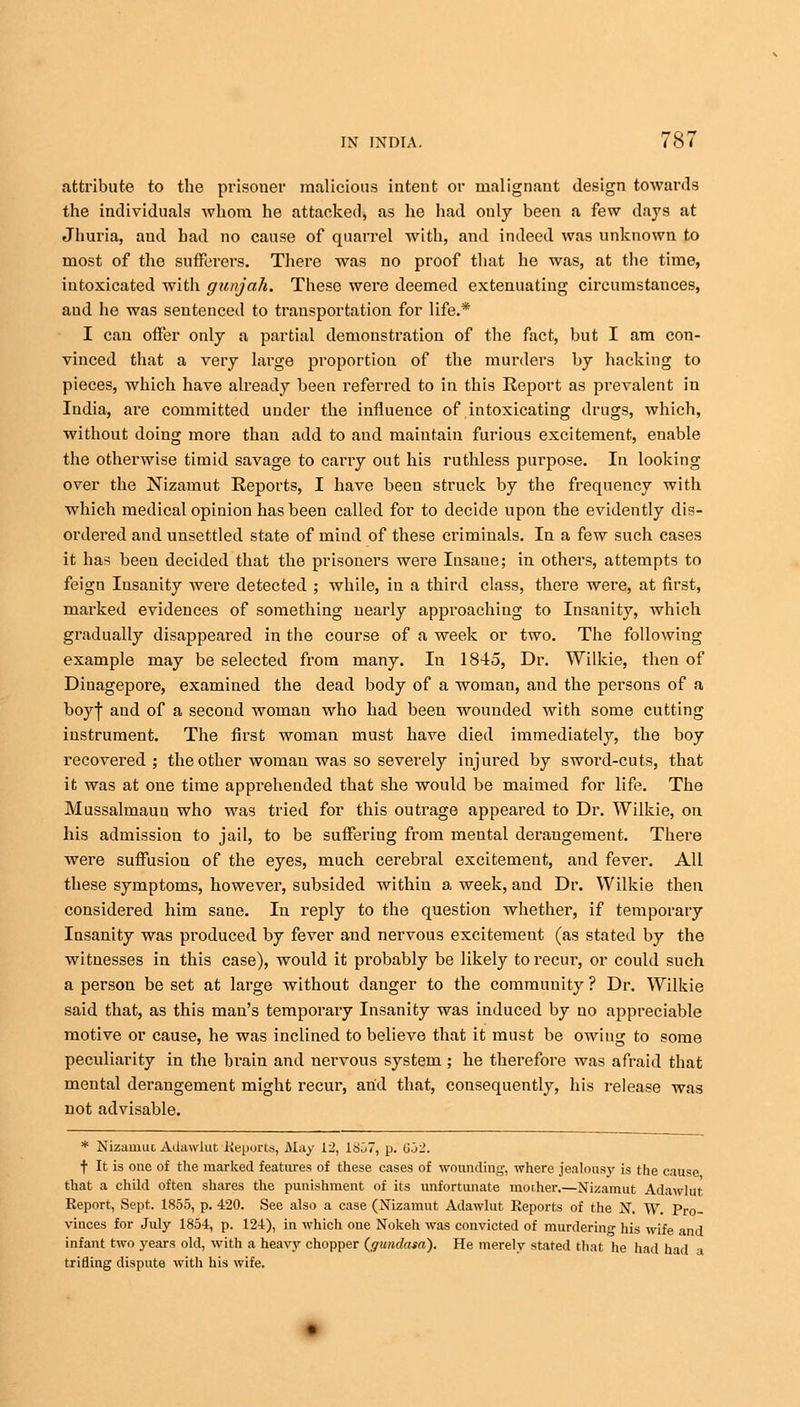 attribute to the prisoner malicious intent or malignant design towards the individuals whom he attacked, as he had only been a few days at Jhuria, and had no cause of quarrel with, and indeed was unknown to most of the sufferers. There was no proof that he was, at the time, intoxicated with gunjah. These were deemed extenuating circumstances, and he was sentenced to transportation for life.* I can offer only a partial demonstration of the fact, but I am con- vinced that a very large proportion of the murders by hacking to pieces, which have already been inferred to in this Report as prevalent in India, are committed under the influence of intoxicating drugs, which, without doing more thau add to and maintain furious excitement, enable the otherwise timid savage to carry out his ruthless purpose. In looking over the Nizamut Reports, I have been struck by the frequency with which medical opinion has been called for to decide upon the evidently dis- ordered and unsettled state of mind of these criminals. In a few such cases it has been decided that the prisoners were Insane; in others, attempts to feign Insanity were detected ; while, in a third class, there were, at first, marked evidences of something nearly approaching to Insanity, which gradually disappeared in the course of a week or two. The following example may be selected from many. In 1845, Dr. Wilkie, then of Dinagepore, examined the dead body of a woman, and the persons of a boyf and of a second woman who had been wounded with some cutting instrument. The first woman must have died immediately, the boy recovered; the other woman was so severely injured by sword-cuts, that it was at one time apprehended that she would be maimed for life. The Mussalmaun who was tried for this outrage appeared to Dr. Wilkie, on his admission to jail, to be suffering from mental derangement. There were suffusion of the eyes, much cerebral excitement, and fever. All these symptoms, however, subsided within a week, and Dr. Wilkie then considered him sane. In reply to the question whether, if temporary Insanity was produced by fever and nervous excitement (as stated by the witnesses in this case), would it probably be likely to recur, or could such a person be set at large without danger to the community ? Dr. Wilkie said that, as this man's temporary Insanity was induced by no appreciable motive or cause, he was inclined to believe that it must be owing to some peculiarity in the brain and nervous system; he therefore was afraid that mental derangement might recur, arid that, consequently, his release was not advisable. * Nizarnut Adawlut Reports, May 12, 1807, p. 652. f It is one of the marked features of these cases of wounding, where jealousy is the cause that a child often shares the punishment of its unfortunate mother.—Nizamut Adawlut Report, Sept. 1855, p. 420. See also a case (Nizamut Adawlut Reports of the N. W. Pro- vinces for July 1854, p. 124), in which one Nokeh was convicted of murdering his wife and infant two years old, with a heavy chopper (gundasa). He merely stated that he had had a trifling dispute with his wife.