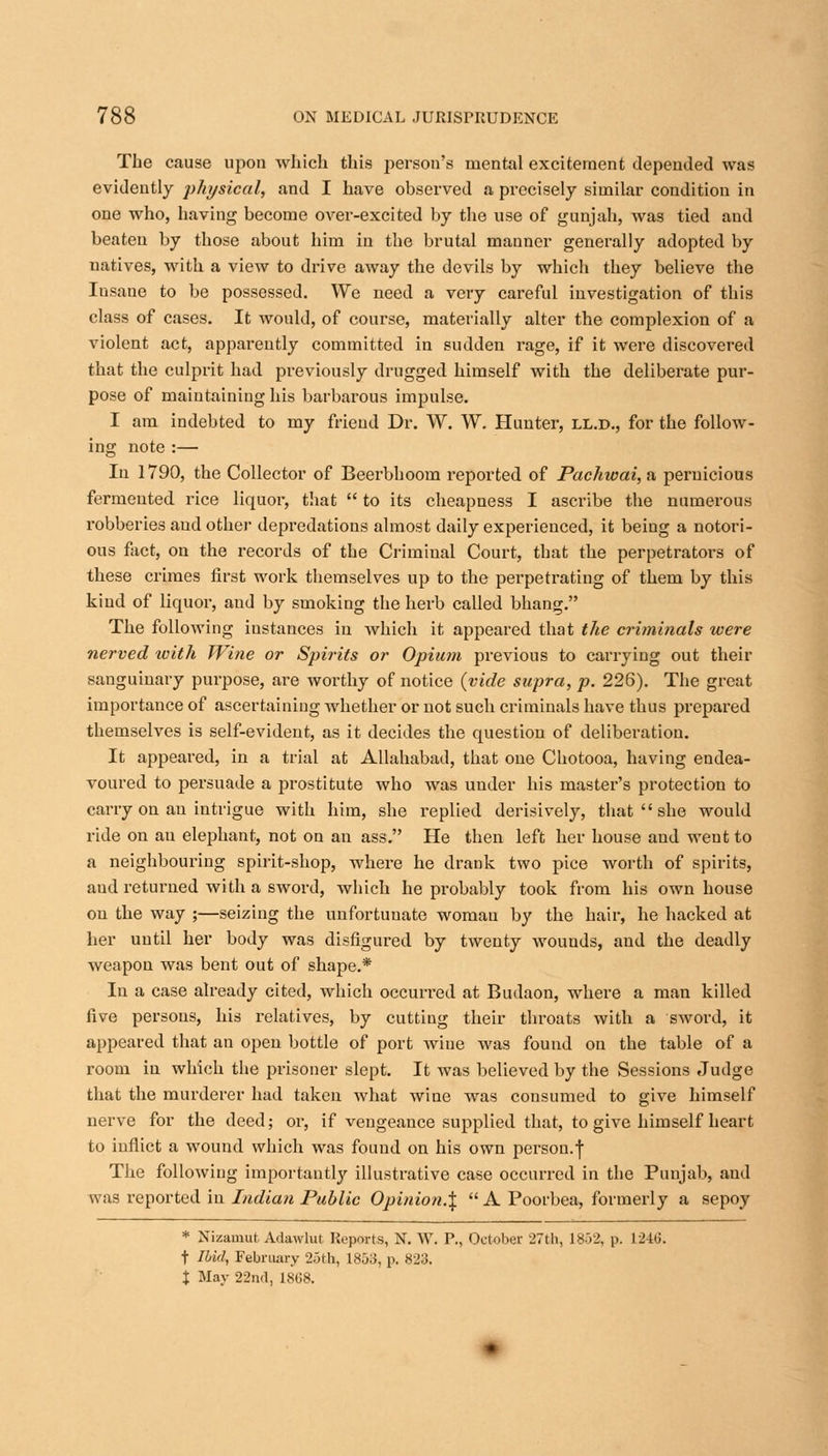 The cause upon which this person's mental excitement depended was evidently physical, and I have observed a precisely similar condition in one who, having become over-excited by the use of gunjah, was tied and beaten by those about him in the brutal manner generally adopted by uatives, with a view to drive away the devils by which they believe the Insane to be possessed. We need a very careful investigation of this class of cases. It would, of course, materially alter the complexion of a violent act, apparently committed in sudden rage, if it were discovered that the culprit had previously drugged himself with the deliberate pur- pose of maintaining his barbarous impulse. I am indebted to my friend Dr. W. W. Hunter, ll.d., for the follow- ing note :— In 1790, the Collector of Beerbhoom reported of Pachwai, a pernicious fermented rice liquor, that  to its cheapness I ascribe the numerous robberies and other depredations almost daily experienced, it being a notori- ous fact, on the records of the Criminal Court, that the perpetrators of these crimes first work themselves up to the perpetrating of them by this kind of liquor, and by smoking the herb called bhang. The following instances in which it appeared that the criminals were nerved with Wine or Spirits or Opium previous to carrying out their sanguinary purpose, are worthy of notice {vide supra, p. 226). The great importance of ascertaining whether or not such criminals have thus prepared themselves is self-evident, as it decides the question of deliberation. It appeared, in a trial at Allahabad, that one Chotooa, having endea- voured to persuade a prostitute who was under his master's protection to carry on an intrigue with him, she replied derisively, that  she would ride on au elephant, not on an ass. He then left her house and went to a neighbouring spirit-shop, where he drank two pice worth of spirits, aud returned with a sword, which he probably took from his own house on the way ;—seizing the unfortunate woman by the hair, he hacked at her until her body was disfigured by twenty wouuds, and the deadly weapon was bent out of shape.* In a case already cited, which occurred at Budaon, where a man killed five persons, his relatives, by cutting their throats with a sword, it appeared that au open bottle of port wiue was found on the table of a room in which the prisoner slept. It was believed by the Sessions Judge that the murderer had taken what wine was consumed to give himself nerve for the deed; or, if vengeance supplied that, to give himself heart to inflict a wound which was found on his own person.f The following importantly illustrative case occurred in the Punjab, aud was reported in Indian Public Opinion.^  A Poorbea, formerly a sepoy * Nizamut, Adawlut Reports, N. W. P., October 27th, 1852, p. 1246. t Ibid, February 25th, 1853, p. 823. X May 22nd, 1868.
