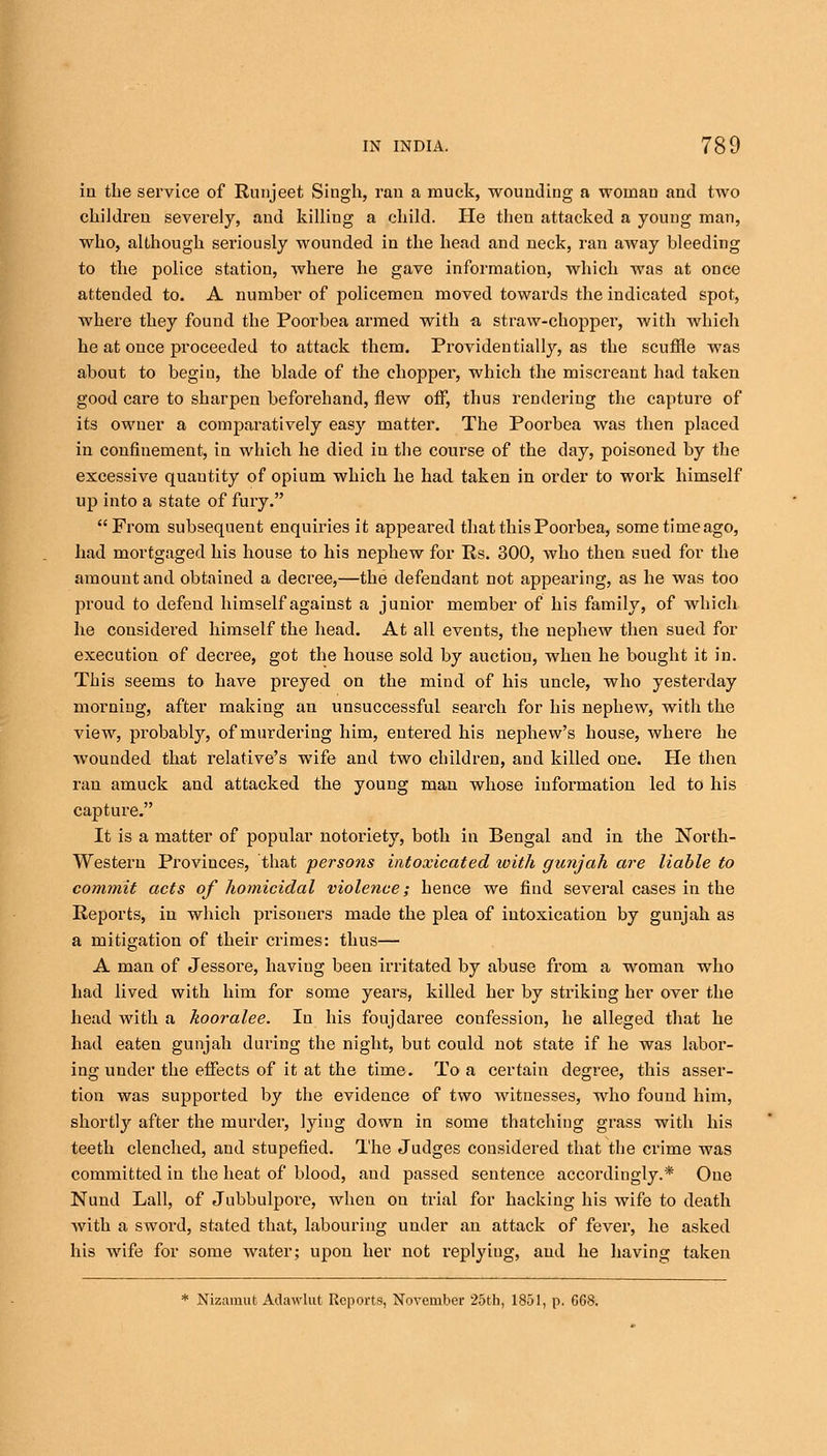 in the service of Runjeet Singh, ran a muck, wounding a woman and two children severely, and killing a child. He then attacked a young man, who, although seriously wounded in the head and neck, ran away bleeding to the police station, where he gave information, which was at once attended to. A number of policemen moved towards the indicated spot, where they found the Poorbea armed with a straw-chopper, with which he at once proceeded to attack them. Providentially, as the scuffle was about to begin, the blade of the chopper, which the miscreant had taken good care to sharpen beforehand, flew off, thus rendering the capture of its owner a comparatively easy matter. The Poorbea was then placed in confinement, in which he died in the course of the day, poisoned by the excessive quantity of opium which he had taken in order to work himself up into a state of fury. From subsequent enquiries it appeared that this Poorbea, some time ago, had mortgaged his house to his nephew for Rs. 300, who then sued for the amount and obtained a decree,—the defendant not appearing, as he was too proud to defend himself against a junior member of his family, of which he considered himself the head. At all events, the nephew then sued for execution of decree, got the house sold by auction, when he bought it in. This seems to have preyed on the mind of his uncle, who yesterday morning, after making an unsuccessful search for his nephew, with the view, probably, of murdering him, entered his nephew's house, where he wounded that relative's wife and two children, and killed one. He then ran amuck and attacked the young man whose information led to his capture. It is a matter of popular notoriety, both in Bengal and in the North- Western Provinces, that persons intoxicated ivith gunjah are liable to commit acts of homicidal violence; hence we find several cases in the Reports, in which prisoners made the plea of intoxication by gunjah as a mitigation of their crimes: thus— A man of Jessore, haviug been irritated by abuse from a woman who had lived with him for some years, killed her by striking her over the head with a kooralee. In his foujdaree confession, he alleged that he had eaten gunjah during the night, but could not state if he was labor- ing under the effects of it at the time. To a certain degree, this asser- tion was supported by the evidence of two witnesses, who found him, shortly after the murder, lying down in some thatching grass with his teeth clenched, and stupefied. The Judges considered that the crime was committed in the heat of blood, aud passed sentence accordingly.* One Nund Lall, of Jubbulpore, when on trial for hacking his wife to death with a sword, stated that, labouring under an attack of fever, he asked his wife for some water; upon her not replyiug, and he having taken