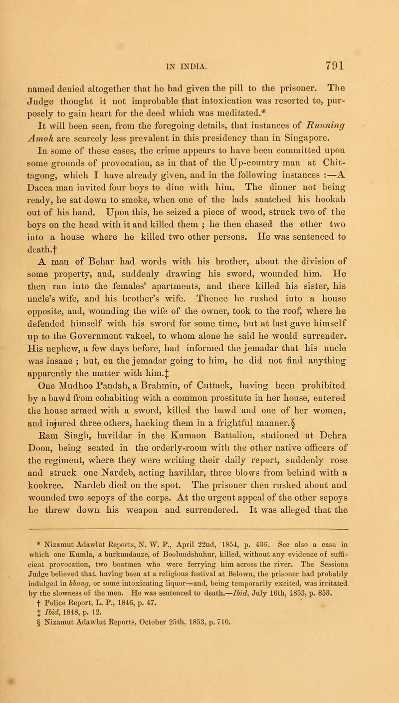 named denied altogether that he had given the pill to the prisoner. The Judge thought it not improbable that intoxication was resorted to, pur- posely to gain heart for the deed which was meditated.* It -will been seen, from the foregoing details, that instances of Running Amok are scarcely less prevalent in this presidency than in Siugapore. In some of these cases, the crime appears to have been committed upon some grounds of provocation, as in that of the Up-country man at Chit- tagong, which I have already given, and in the following instances :—A Dacca man invited four boys to dine with him. The dinner not being ready, he sat down to smoke, when one of the lads snatched his hookah out of his hand. Upon this, he seized a piece of wood, struck two of the boys on the head with it and killed them ; he then chased the other two into a house where he killed two other persons. He was sentenced to death.f A man of Behar had words with his brother, about the division of some property, and, suddenly drawing his sword, wounded him. He then rau into the females' apartments, and there killed his sister, his uncle's wife, and his brother's wife. Thence he rushed into a house opposite, and, wounding the wife of the owner, took to the roof, where he defended himself with his sword for some time, but at last gave himself up to the Government vakeel, to whom alone he said he would surrender. His nephew, a few days before, had informed the jemadar that his uncle was insane ; but, on the jemadar going to him, he did not find anything apparently the matter with him.J One Mudhoo Pandah, a Brahmin, of Cuttack, having been prohibited by a bawd from cohabiting with a common prostitute in her house, entered the house armed with a sword, killed the bawd aud one of her women, and injured three others, hacking them in a frightful manner.§ Ram Singh, havildar in the Kumaon Battalion, stationed at Dehra Doon, being seated in the orderly-room with the other native officers of the regiment, where they were writing their daily report, suddenly rose and struck one Nardeb, acting havildar, three blows from behind with a kookree. Nardeb died on the spot. The prisoner then rushed about aud wounded two sepoys of the corps. At the urgent appeal of the other sepoys he threw down his weapon and surrendered. It was alleged that the * Nizamut Adawlut Reports, N. W. P., April 22nd, 1854, p. 436. See also a case in which one Kunila, a burkundauze, of Boolundshuhur, killed, without any evidence of suffi- cient provocation, two boatmen who were ferrying him across the river. The Sessions Judge believed that, having been at a religious festival at Belown, the prisoner had probably indulged in bhang, or some intoxicating liquor—aud, being temporarily excited, was irritated by the slowness of the men. He was sentenced to death.—Ibid, July 16th, 1853, p. 853. f Police Report, L. P., 1846, p. 47. X Ibid, 1848, p. 12. § Nizamut Adawlut Reports, October 25th, 1853, p. 710.