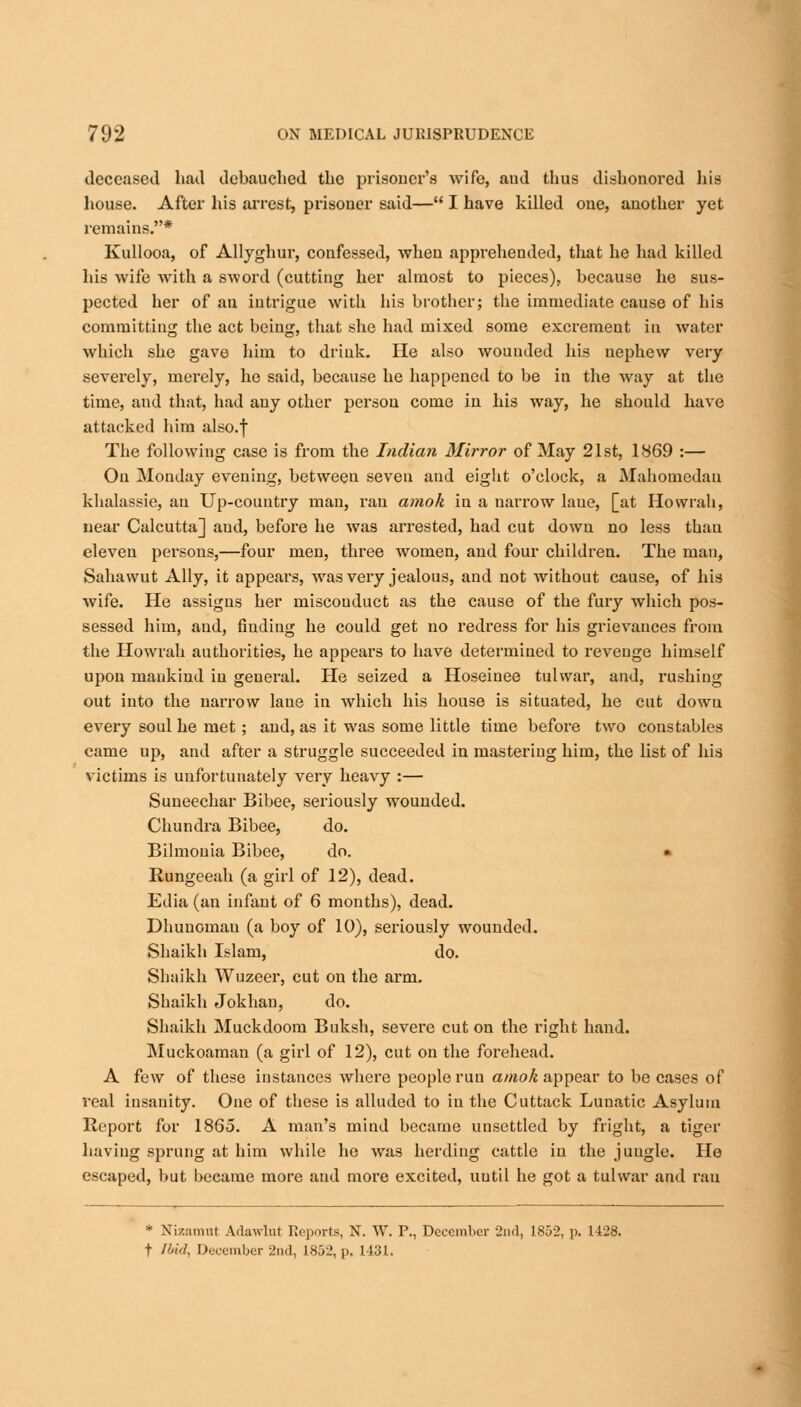 deceased had debauched the prisoner's wife, and thus dishonored his house. After his arrest, prisoner said— I have killed one, another yet remains.* Kullooa, of Allyghur, confessed, when apprehended, that he had killed his wife with a sword (cutting her almost to pieces), because he sus- pected her of an intrigue with his brother; the immediate cause of his committing the act being, that she had mixed some excrement in water which she gave him to drink. He also wounded his nephew very severely, merely, he said, because he happened to be in the way at the time, and that, had any other person come in his way, he should have attacked him also.f The following case is from the Indian Mirror of May 21st, 1869 :— On Monday evening, between seven and eight o'clock, a Mahomedau khalassie, an Up-country man, ran amok in a narrow laue, [at Howrah, near Calcutta] aud, before he was arrested, had cut down no less thau eleven persons,—four men, three women, and four children. The man, Sahawut Ally, it appears, was very jealous, and not without cause, of his wife. He assigns her miscouduct as the cause of the fury which pos- sessed him, aud, finding he could get no redress for his grievances from the Howrah authorities, he appears to have determined to revenge himself upon mankind in general. He seized a Hoseinee tulwar, and, rushing out into the narrow laue in which his house is situated, he cut dowu every soul he met; and, as it was some little time before two constables came up, and after a struggle succeeded in mastering him, the list of his victims is unfortunately very heavy :— Suneechar Bibee, seriously wounded. Chundra Bibee, do. Bilmonia Bibee, do. » Rungeeah (a girl of 12), dead. Edia (an infant of 6 months), dead. Dhunoman (a boy of 10), seriously wounded. Shaikh Islam, do. Shaikh Wuzeer, cut on the arm. Shaikh Jokhan, do. Shaikh Muckdoom Bnksh, severe cut on the right hand. Muckoaman (a girl of 12), cut on the forehead. A few of these instances where people run amok appear to be cases of real insanity. One of these is alluded to in the Cuttack Lunatic Asylum Report for 1865. A man's mind became unsettled by fright, a tiger having sprung at him while he was herding cattle in the juugle. He escaped, but became more and more excited, uutil he got a tulwar and ran * Nizamttt Adawlut Reports, N. W. P., December 2nd, 1852, p. 1428. t Ibid, December 2nd, 1852, p. 1 (31,