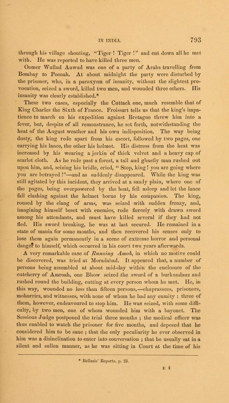 through his village shouting, Tiger ! Tiger ! aud cut down all he met with. He was reported to have killed three men. Oomer Wullud Auwud was one of a party of Arabs travelling from Bombay to Poonah. At about midnight the party were disturbed by the prisoner, who, in a paroxysm of insanity, without the slightest pro- vocation, seized a sword, killed two men, and wounded three others. His insanity was clearly established.* These two cases, especially the Cuttack one, much resemble that of King Charles the Sixth of France. Froissart tells us that the king's impa- tience to march on his expedition against Bretagne threw him into a fever, but, despite of all remonstrance, he set forth, notwithstanding the heat of the August weather and his own indisposition. The way being dusty, the king rode apart from his escort, followed by two pages, one carrying his lance, the other his helmet. His distress from the heat was increased by his wearing a jerkin of thick velvet and a heavy cap of scarlet cloth. As he rode past a forest, a tall and ghastly man rushed out upon him, and, seizing his bridle, cried,  Stop, king! you are going where you are betrayed !—and as suddenly disappeared. While the king was still agitated by this incident, they arrived at a saudy plain, where one of the pages, being overpowered by the heat, fell asleep and let the lance fall clashing against the helmet borne by his companion. The king, roused by the clang of arms, was seized with sudden frenzy, aud, imagining himself beset with enemies, rode fiercely with drawn sword among his attendants, aud must have killed several if they had not fled. His sword breaking, he was at last secured. He remained in a state of mania for some months, aud then recovered his senses only to lose them again permanently in a scene of extreme horror aud personal danger to himself, which occurred in his court two years afterwards. A very remarkable case of Running Amok, in which no motive could be discovered, was tried at Moradabad. It appeared that, a number of persons being assembled at about mid-day within the enclosure of the cutcherry of Amroah, one Bhow seized the sword of a burkundauz and rushed round the building, cutting at every person whom he met. He, in this way, wounded no less than fifteen persons,—chuprassees, prisoners, mohurrirs, aud witnesses, with none of whom he had any enmity : three of them, however, endeavoured to stop him. He was seized, with some diffi- culty, by two men, one of whom wounded him with a bayonet. The Sessions Judge postponed the trial three months ; the medical officer was thus enabled to watch the prisoner for five mouths, aud deposed that he considered him to be saue ; that the only peculiarity he ever observed in him was a disinclination to enter into conversation ; that he usually sat iu a silent and sullen manner, as he was sitting in Court at the time of his * Bellasis' Reports, p. 23. E 4