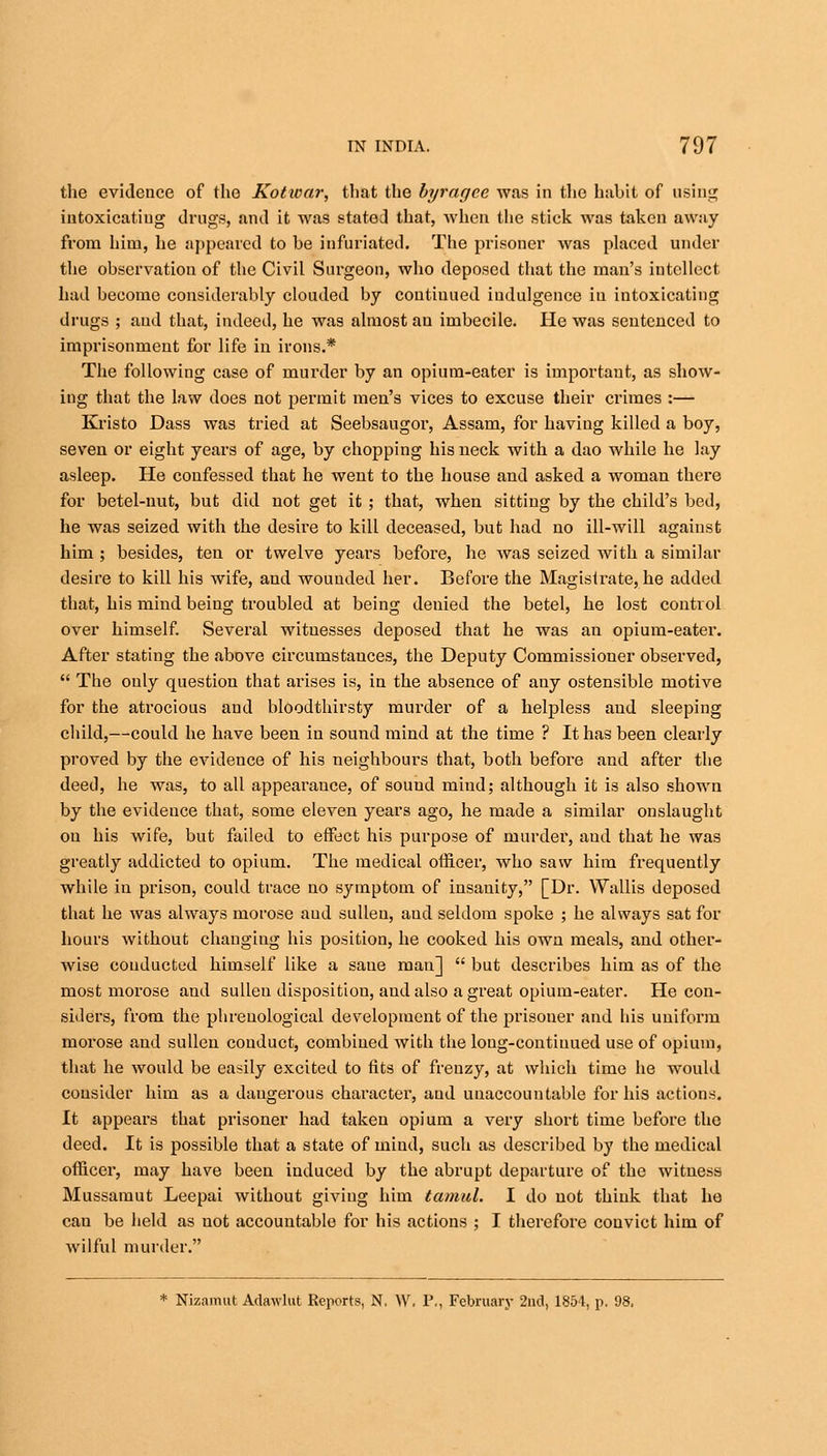 the evidence of the Kotioar, that the byragee was in the habit of using intoxicatiug drugs, and it was stated that, when the stick was taken away from him, he appeared to he infuriated. The prisoner was placed under the observation of the Civil Surgeon, who deposed that the man's intellect had become considerably clouded by continued indulgence iu intoxicating drugs ; and that, indeed, he was almost an imbecile. He was sentenced to imprisonment for life in irons.* The following case of murder by an opium-eater is important, as show- ing that the law does not permit men's vices to excuse their crimes :— Kristo Dass was tried at Seebsaugor, Assam, for having killed a boy, seven or eight years of age, by chopping his neck with a dao while he lay asleep. He confessed that he went to the house and asked a woman there for betel-nut, but did not get it ; that, when sitting by the child's bed, he was seized with the desire to kill deceased, but had no ill-will against him ; besides, ten or twelve years before, he was seized with a similar desire to kill his wife, and wounded her. Before the Magistrate, he added that, his mind being troubled at being deuied the betel, he lost control over himself. Several witnesses deposed that he was an opium-eater. After stating the above circumstances, the Deputy Commissioner observed,  The only question that arises is, in the absence of any ostensible motive for the atrocious and bloodthirsty murder of a helpless and sleeping child,—could he have been in sound mind at the time ? It has been clearly proved by the evidence of his neighbours that, both before and after the deed, he was, to all appearance, of sound mind; although it is also shown by the evidence that, some eleven years ago, he made a similar onslaught on his wife, but failed to effect his purpose of murder, and that he was greatly addicted to opium. The medical officer, who saw him frequently while in prison, could trace no symptom of insanity, [Dr. Wallis deposed that he was always morose aud sullen, aud seldom spoke ; he always sat for hours without changing his position, he cooked his own meals, and other- wise conducted himself like a saue man]  but describes him as of the most morose and sullen disposition, and also a great opium-eater. He con- siders, from the phrenological development of the prisoner and his uniform morose and sullen conduct, combined with the loug-contiuued use of opium, that he would be easily excited to fits of frenzy, at which time he would consider him as a dangerous character, aud unaccountable for his actions. It appears that prisoner had taken opium a very short time before the deed. It is possible that a state of mind, such as described by the medical officer, may have been induced by the abrupt departure of the witness Mussamut Leepai without giving him tamid. I do not think that he can be held as not accountable for his actions ; I therefore convict him of wilful murder.