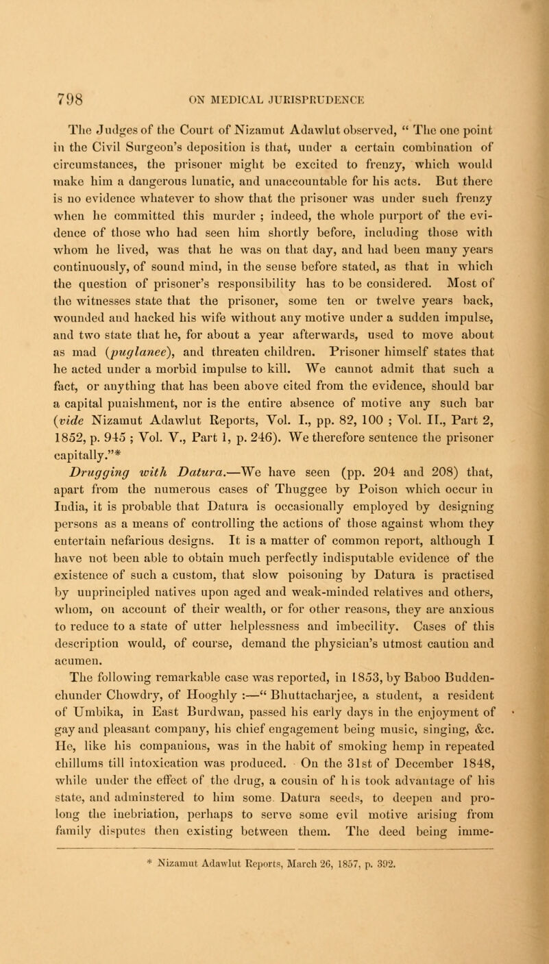 The Judges of the Court of Nizamut Adawlut observed,  The one point in the Civil Surgeon's deposition is that, under a certaiu combination of circumstauces, the prisoner might be excited to frenzy, which would make him a daugerous lunatic, and unaccountable for his acts. But there is no evidence whatever to show that the prisoner was under such frenzy when he committed this murder ; indeed, the whole purport of the evi- dence of those who had seen him shortly before, including those with whom he lived, was that he was on that day, and had been many years continuously, of sound mind, in the seuse before stated, as that in which the question of prisoner's responsibility has to be considered. Most of the witnesses state that the prisoner, some ten or twelve years back, wounded and hacked his wife without any motive under a sudden impulse, and two state that he, for about a year afterwards, used to move about as mad (puglatiee), and threaten children. Prisoner himself states that he acted under a morbid impulse to kill. We caunot admit that such a fact, or anything that has been above cited from the evidence, should bar a capital punishment, nor is the entire absence of motive any such bar {vide Nizamut Adawlut Reports, Vol. I., pp. 82, 100 ; Vol. IT., Part 2, 1852, p. 945 ; Vol. V., Part 1, p. 246). We therefore sentence the prisoner capitally.* Drugging with Datura.—We have seen (pp. 204 and 208) that, apart from the numerous cases of Thuggee by Poison which occur in India, it is probable that Datura is occasionally employed by designing persons as a means of controlling the actions of those against whom they entertain nefarious designs. It is a matter of common report, although I have not been able to obtain much perfectly indisputable evidence of the existence of such a custom, that slow poisoning by Datura is practised by unprincipled natives upon aged and weak-minded relatives and others, whom, on account of their wealth, or for other reasous, they are anxious to reduce to a state of utter helplessness and imbecility. Cases of this description would, of course, demand the physician's utmost caution and acumen. The following remarkable case was reported, in 1853, by Baboo Budden- chunder Chowdry, of Hooghly :— Bhuttacharjee, a student, a resident of Umbika, in East Burdwan, passed his early days in the enjoyment of gay and pleasant company, his chief engagement being music, singing, &c. lie, like his companions, was in the habit of smoking hemp in repeated chillums till intoxication was produced. On the 31st of December 1848, while under the effect of the drug, a cousin of his took advantage of his state, and adininstered to him some Datura seeds, to deepen and pro- long the inebriation, perhaps to serve some evil motive arisiug from family disputes then existing between them. The deed being imme-