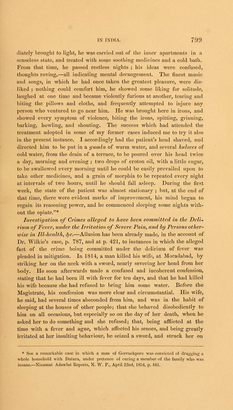 diately brought to light, he was carried out of the inner apartments in a senseless state, and treated with some soothing medicines and a cold bath. From that time, he passed restless nights ; his ideas were confused, thoughts roving,—all indicating mental derangement. The finest music and songs, in which he had once taken the greatest pleasure, were dis- liked ; nothing could comfort him, he showed some liking for solitude, laughed at one time and became violeutly furious at another, tearing and bitiug the pillows and cloths, and frequently attempted to injure any person who ventured to go near him. He was brought here in irons, and showed every symptom of violence, bitiug the irons, spitting, griuniug, barking, howling, and shouting. The success which had attended the treatment adopted in some of my former cases induced me to try it also in the present iustauce. I accordingly had the patient's head shaved, and directed him to be put in a gumla of warm water, and several kulsees of cold water, from the drain of a terrace, to be poured over his head twice a day, morning and evening ; two drops of croton oil, with a little sugar, to be swallowed every morning until he could be easily prevailed upon to take other medicines, and a grain of morphia to be repeated every night at intervals of two hours, until he should fall asleep. During the first week, the state of the patient was almost stationary ; but, at the end of that time, there were evident marks of improvement, his mind began to regain its reasoning power, and he commenced sleeping some nights with- out the opiate.* Investigation of Crimes alleged to have been committed in the Deli- rium of Fever, under the Irritation of Severe Pain, and by Persons other ivise in Ill-health, tyc.—Allusion has been already made, in the account of Dr. Wilkie's case, p. 787, and at p. 421, to instances in which the alleged fact of the crime being committed under the delirium of fever was pleaded in mitigation. In 1814, a man killed his wife, at Moradabad, by striking her on the neck with a sword, nearly severing her head from her body. He soon afterwards made a confused and incoherent confession, stating that he had been ill with fever for ten days, and that he had killed his wife because she had refused to briug him some water. Before the Magistrate, his confession was more clear and circumstantial. His wife, he said, had several times absconded from him, and was in the habit of sleeping at the houses of other people; that she behaved disobediently to him on all occasions, but especially so on the day of her death, when he asked her to do something and she refused; that, being afflicted at the time with a fever and ague, which affected his senses, and beiug greatly irritated at her insulting behaviour, he seized a sword, and struck her on * See a remarkable case in which a man of Gorruckpore was convicted of drugging a whole household with Datura, under pretence of curing a member of the family who was insane.—Nizamut Adawlut Reports, N. W. P., April 22nd, 1854, p. 441.