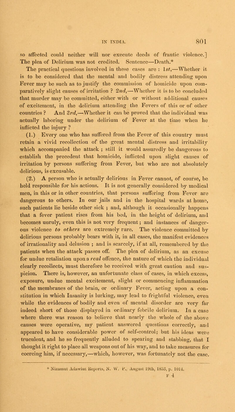 so affected coukl neither will nor execute deeds of frantic violence.] The plea of Delirium was not credited. Sentence—Death.* The practical questions involved in these cases are : 1st,—Whether it, is to be considered that the mental and bodily distress attending upon Fever may be such as to justify the commission of homicide upon com- paratively slight causes of irritation ? 2nd,—Whether it is to be concluded that murder may be committed, either with or without additional causes of excitement, in the delirium attending the Fevers of this or of other countries ? And Zrd,—Whether it can be proved that the individual was actually laboring under the delirium of Fever at the time when he inflicted the iujury ? (1.) Every one who has suffered from the Fever of this country must retain a vivid recollection of the great mental distress and irritability which accompauied the attack ; still it would assuredly be dangerous to establish the precedent that homicide, inflicted upon slight causes of irritation by persons suffering from Fever, but who are not absolutely delirious, is excusable. (2.) A persou who is actually delirious in Fever cannot, of course, be held responsible for his actions. It is not generally considered by medical men, in this or in other countries, that persons suffering from Fever are dangerous to others. In our jails and in the hospital wards at home, such patients lie beside other sick ; and, although it occasionally happens that a fever patient rises from his bed, in the height of delirium, and becomes unruly, even this is not very frequent; and instances of danger- ous violence to others are extremely rare. The violence committed by delirious persons probably bears with it, in all cases, the manifest evidences of irrationality aud delusion ; and is scarcely, if at all, remembered by the patients when the attack passes off. The plea of delirium, as an excuse for undue retaliation upon a real offence, the nature of which the individual clearly recollects, must therefore be received with great caution and sus- picion. There is, however, an unfortunate class of cases, in which excess, exposure, undue mental excitement, slight or commencing inflammation of the membranes of the brain, or ordinary Fever, acting upon a con- stitution in which Insauity is lurking, may lead to frightful violence, even while the evidences of bodily and even of meutal disorder are very far indeed short of those displayed in ordinary febrile delirium. In a case where there was reason to believe that nearly the whole of the above causes were operative, my patient auswered questions correctly, aud appeared to have considerable power of self-control; but his ideas were truculent, and he so frequently alluded to spearing aud stabbing, that I thought it right to place all weapons out of his way, and to take measures for coercing him, if necessary,—which, however, was fortunately not the case. * Nizamut Adawlut Reports, .N. \V. t\, August 19th, 1853, p. 1U14.