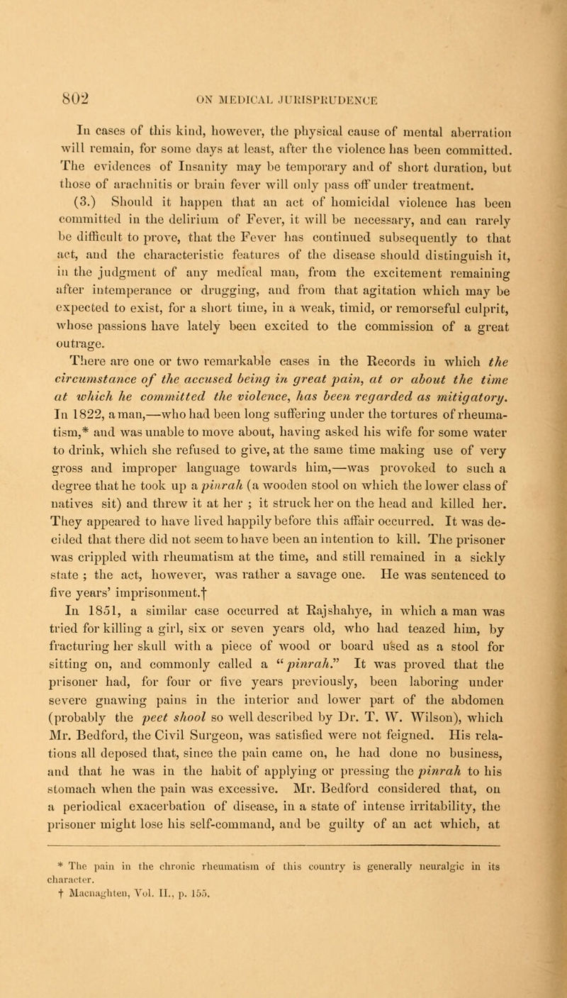 In cases of this kind, however, the physical cause of mental aberration will remain, for some days at least, after the violence has been committed. The evidences of Insanity may be temporary and of short duration, but those of arachnitis or brain fever will only pass off under treatment. (3.) Should it happen that an act of homicidal violence has been committed in the delirium of Fever, it will be necessary, and can rarely be difficult to prove, that the Fever has continued subsequently to that act, and the characteristic features of the disease should distinguish it, in the judgment of auy medical mau, from the excitement remaining after intemperance or drugging, and from that agitation which may be expected to exist, for a short time, in a weak, timid, or remorseful culprit, whose passions have lately been excited to the commission of a great outrage. There are one or two remarkable cases in the Records in which the circximstance of the accused being in great pain, at or about the time at luhich he committed the violence, has been regarded as mitigatory. In 1822, a man,—who had been long suffering under the tortures of rheuma- tism,* and was unable to move about, having asked his wife for some water to drink, which she l'efused to give, at the same time making use of very gross and improper language towards him,—was provoked to such a degree that he took up a pinrah (a wooden stool on which the lower class of natives sit) and threw it at her ; it struck her on the head and killed her. They appeared to have lived happily before this affair occurred. It Avas de- cided that there did not seem to have been an intention to kill. The prisoner was crippled with rheumatism at the time, and still remained in a sickly state ; the act, however, was rather a savage one. He was sentenced to five years' imprisonment.j In 1851, a similar case occurred at Rajshahye, in which a man was tried for killing a girl, six or seven years old, who had teazed him, by fracturing her skull with a piece of wood or board used as a stool for sitting on, and commonly called a pinrah It was proved that the prisoner had, for four or five years previously, been laboring under severe gnawing pains in the interior and lower part of the abdomen (probably the peet shool so well described by Dr. T. W. Wilson), which Mr. Bedford, the Civil Surgeou, was satisfied were not feigned. His rela- tions all deposed that, since the pain came on, he had done no business, and that he was in the habit of applying or pressing the pinrah to his stomach when the pain was excessive. Mr. Bedford considered that, on a periodical exacerbatiou of disease, in a state of intense irritability, the prisoner might lose his self-command, and be guilty of an act which, at * The pain in the chronic rheumatism of this country is generally neuralgic in its character. t Macnaghten, Vol. II., \>. 155.