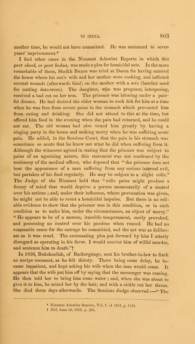 another time, he would uot have committed. He was sentenced to seven years' imprisonment.* I fiud other cases in the Nizamut Adawlut Reports in which this peet shool, or peet bedna, was made a plea for homicidal acts. In the more remarkable of these, Sheikh Buxee was tried at Dacca for having entered the house where his son's wife and her mother were cooking, and iuflicted several wounds (afterwards fatal) on the mother with a sein (hatchet used for cutting date-trees). The daughter, who was pregnant, interposing, received a bad cut on her arm. The prisoner was laboring under a pain- ful disease. He had desired the elder woman to cook fish for him at a time when he was free from severe pains iu the stomach which prevented him from eating and drinking. She did not attend to this at the time, but offered him food in the evening when the pain had returned, and he could not eat. The old woman had also vexed him greatly by having a singing party in the house and making merry when he was suffering acute paiu. He added, in the Sessions Court, that the pain in his stomach was sometimes so acute that he knew not what he did when suffering from it. Although the witnesses agreed iu stating that the prisoner was subject to pains of an agonizing nature, this statement was not confirmed by the testimony of the medical officer, who deposed that  the prisoner does not bear the appearance of a man suffering from any serious internal evil, but partakes of his food regularly. He may be subject to a slight colic. The Judge of the Nizamut held that  colic pains might produce a frenzy of mind that would deprive a person momentarily of a control over his actions ; and, under their influence, where provocation was given, he might not be able to resist a homicidal impulse. But there is no reli- able evidence to show that the prisoner was in this condition, or in such condition as to make him, under the circumstances, an object of mercy.  He appears to be of a moi'ose, irascible temperament, easily provoked, and possessing no control over his passions when roused. He had no reasonable cause for the outrage he committed, and the act was as deliber- ate as it was cruel. The extenuating plea put forward by him I utterly disregard as operating in his favor. I would convict him of wilful murder, and sentence him to death .f In 1856, Bukshoollah, of Backergunge, sent his brother-in-law to fetch an unripe cocoanut, as he felt thirsty. There being some delay, he be- came impatient, and kept asking his wife when the man would come. It appears that the wife put him off by saying that the messenger was coming. He then told her to bring him some water ; and, when she was about to give it to him, he seized her by the hair, and with a sickle cut her throat. She died three days afterwards. The Sessions Judge observed :  The * Nizamut Adawlut Reports, Vol. I. of 1851, p. 1155. t Ibid, June 10, 1858, p. 231.