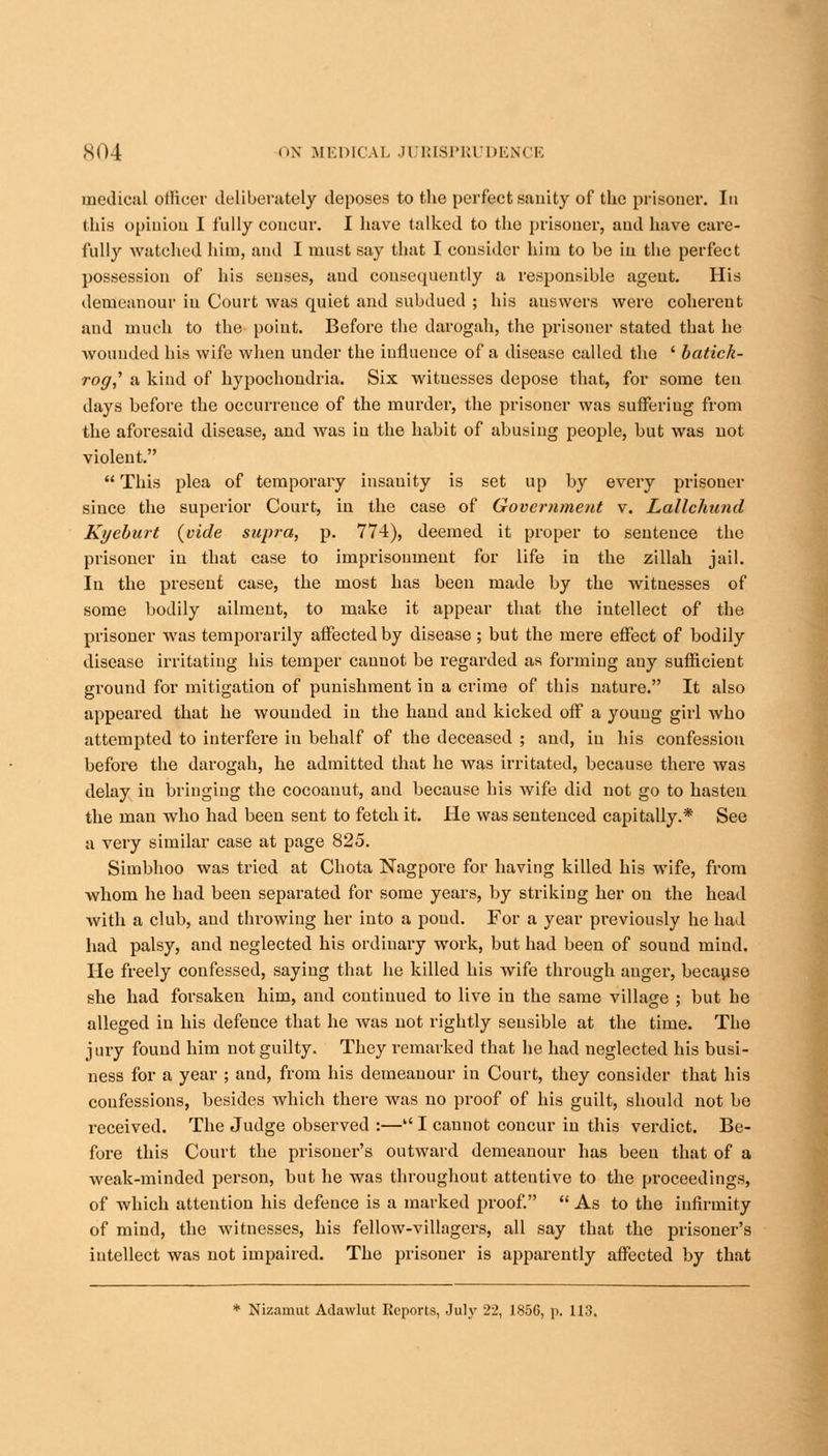 medical oilicer deliberately deposes to the perfect sanity of the prisoner. In this opinion I fully concur. I have talked to the prisoner, and have care- fully watched him, and I must say that I consider him to be in the perfect possession of his senses, aud consequently a responsible agent. His demeanour in Court was quiet and subdued ; his auswers were coherent aud much to the point. Before the darogah, the prisoner stated that he wounded his wife when under the influence of a disease called the ' batick- rog,' a kind of hypochondria. Six witnesses depose that, for some ten days before the occurrence of the murder, the prisoner was suffering from the aforesaid disease, and was iu the habit of abusing people, but was not violent.  This plea of temporary insanity is set up by every prisoner since the superior Court, in the case of Government v. Lallchund Kyeburt {vide supra, p. 774), deemed it proper to sentence the prisoner in that case to imprisonment for life in the zillah jail. In the present case, the most has been made by the witnesses of some bodily ailment, to make it appear that the intellect of the prisoner was temporarily affected by disease ; but the mere effect of bodily disease irritating his temper cannot be regarded as forming any sufficient ground for mitigation of punishment in a crime of this nature. It also appeared that he wounded in the hand aud kicked off a young girl who attempted to interfei-e in behalf of the deceased ; and, in his confession before the darogah, he admitted that he was irritated, because there was delay in bringing the cocoauut, aud because his wife did not go to hasten the man who had been sent to fetch it. He was sentenced capitally.* See a very similar case at page 825. Simbhoo was tried at Chota Nagpore for having killed his wife, from whom he had been separated for some years, by striking her on the head with a club, aud throwing her into a poud. For a year previously he had had palsy, and neglected his ordinary work, but had been of sound mind. He freely confessed, saying that he killed his wife through auger, because she had forsaken him, and continued to live in the same village ; but he alleged in his defence that he was not rightly sensible at the time. The jury found him not guilty. They remarked that he had neglected his busi- ness for a year ; and, from his demeanour in Court, they consider that his confessions, besides which there was no proof of his guilt, should not be received. The Judge observed :— I cannot concur iu this verdict. Be- fore this Court the prisoner's outward demeanour has been that of a weak-minded person, but he was throughout atteutive to the proceedings, of which attention his defence is a marked proof.  As to the infirmity of mind, the witnesses, his fellow-villagers, all say that the prisoner's intellect was not impaired. The prisoner is apparently affected by that