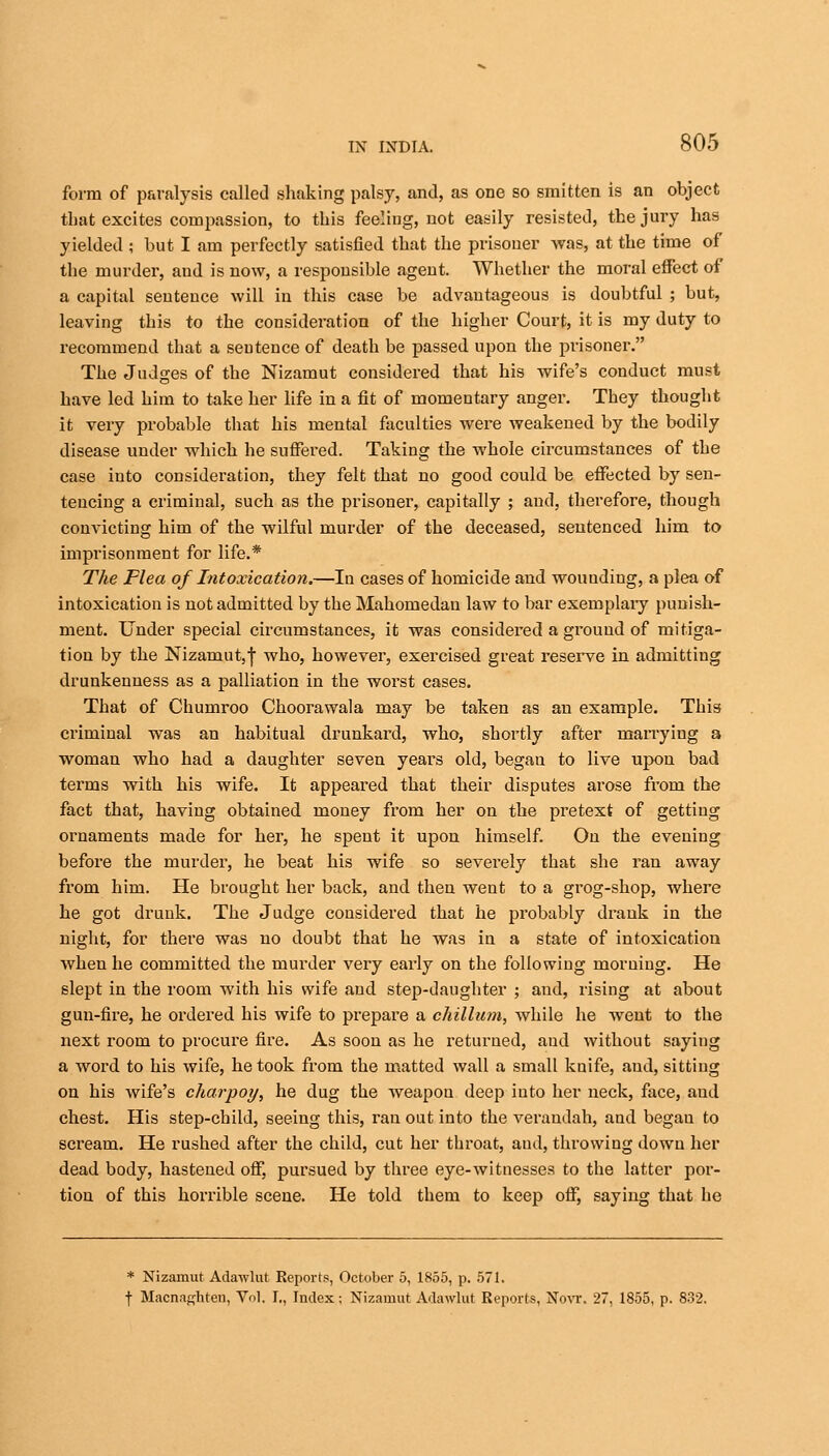 form of paralysis called shaking palsy, and, as one so smitten is an object that excites compassion, to this feeling, not easily resisted, the jury has yielded ; but I am perfectly satisfied that the prisoner was, at the time of the murder, and is now, a responsible agent. Whether the moral effect of a capital sentence will in this case be advantageous is doubtful ; but, leaving this to the consideration of the higher Court, it is my duty to recommend that a sentence of death be passed upon the prisoner. The Judges of the Nizamut considered that his wife's conduct must have led him to take her life in a fit of momentary anger. They thought it very probable that his mental faculties were weakened by the bodily disease under which he suffered. Taking the whole circumstances of the case into consideration, they felt that no good could be effected by sen- tencing a criminal, such as the prisoner, capitally ; and, therefore, though convicting him of the wilful murder of the deceased, sentenced him to imprisonment for life.* The Flea of Intoxication.—In cases of homicide and wounding, a plea of intoxication is not admitted by the Mahomedan law to bar exemplary punish- ment. Under special circumstances, it was considered a ground of mitiga- tion by the Nizamut,f who, however, exercised great reserve in admitting drunkenness as a palliation in the worst cases. That of Chumroo Choorawala may be taken as an example. This criminal was an habitual drunkard, who, shortly after marrying a woman who had a daughter seven years old, began to live upon bad terms with his wife. It appeared that their disputes arose from the fact that, having obtained money from her on the pretext of getting ornaments made for her, he spent it upon himself. On the evening before the murder, he beat his wife so severely that she ran away from him. He brought her back, and then went to a grog-shop, where he got drunk. The Judge considered that he probably drank in the night, for there was no doubt that he was in a state of intoxication when he committed the murder very early on the following morning. He slept in the room with his wife and step-daughter ; and, rising at about gun-fire, he ordered his wife to prepare a chillum, while he went to the next room to procure fire. As soon as he returned, and without saying a word to his wife, he took from the matted wall a small knife, and, sitting on his wife's charpoy, he dug the weapon deep into her neck, face, and chest. His step-child, seeing this, ran out into the verandah, and began to scream. He rushed after the child, cut her throat, and, throwing down her dead body, hastened off, pursued by three eye-witnesses to the latter por- tion of this horrible scene. He told them to keep off, saying that he * Nizamut Adawlut Reports, October 5, 1855, p. 571. f Macnaghten, Vol. I., Index; Nizamut Adawlut Reports, Novr. 27, 1855, p. 832.