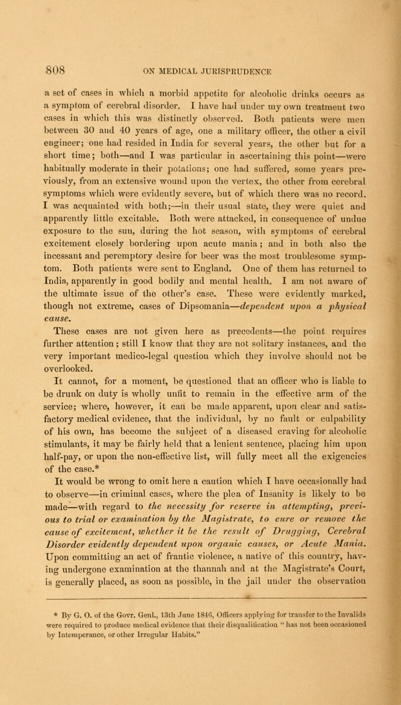 a set of cases in which a morbid appetite for alcoholic drinks occurs as a symptom of cerebral disorder. I have had under my own treatment two cases in which this was distinctly observed. Both patients were men between 30 and 40 years of age, one a military officer, the other a civil engineer; one had resided in India for several years, the other but for a short time; both—and I was particular in ascertaining this point—were habitually moderate in their potations; one had suffered, some years pre- viously, from an extensive wound upon the vertex, the other from cerebral symptoms which were evidently severe, but of which there was no record. I was acquainted with both;—in their usual state, they were quiet and apparently little excitable. Both were attacked, in consequence of undue exposure to the sun, during the hot season, with symptoms of cerebral excitement closely bordering upon acute mania; and in both also the incessant and peremptory desire for beer was the most troublesome symp- tom. Both patients were sent to England. One of them has returned to India., apparently in good bodily and mental health. I am not aware of the ultimate issue of the other's case. These were evidently marked, though not extreme, cases of Dipsomania—dependent upon a physical cause. These cases are not given here as precedents—the point requires further attention; still I know that they are not solitary instances, and the very important medico-legal question which they involve should not be overlooked. It cannot, for a moment, be questioned that an officer who is liable to be drunk on duty is wholly unfit to remain in the effective arm of the service; where, however, it cau be made apparent, upon clear and satis- factory medical evidence, that the individual, by no fault or culpability of his own, has become the subject of a diseased craving for alcoholic stimulants, it may be fairly held that a lenient sentence, placing him upon half-pay, or upon the non-effective list, will fully meet all the exigencies of the case.* It would be wrong to omit here a cautiou which I have occasionally had to observe—in criminal cases, where the plea of Insanity is likely to be made—with regard to the necessity for reserve in attempting, previ- ous to trial or examination by the Magistrate, to cure or remove the cause of excitement, whether it be the result of Drugging, Cerebral Disorder evidently dependent upon organic causes, or Acute Mania. Upon committing an act of frantic violence, a native of this country, hav- ing undergone examination at the thannah and at the Magistrate's Court, is generally placed, as soon as possible, in the jail under the observation * By G. 0. of the Govr. Genl., 13th June 1840, Officers applying for transfer to the Invalids were required to produce medical evidence that their disqualification  has not been occasioned by Intemperance, or other Irregular Habits.