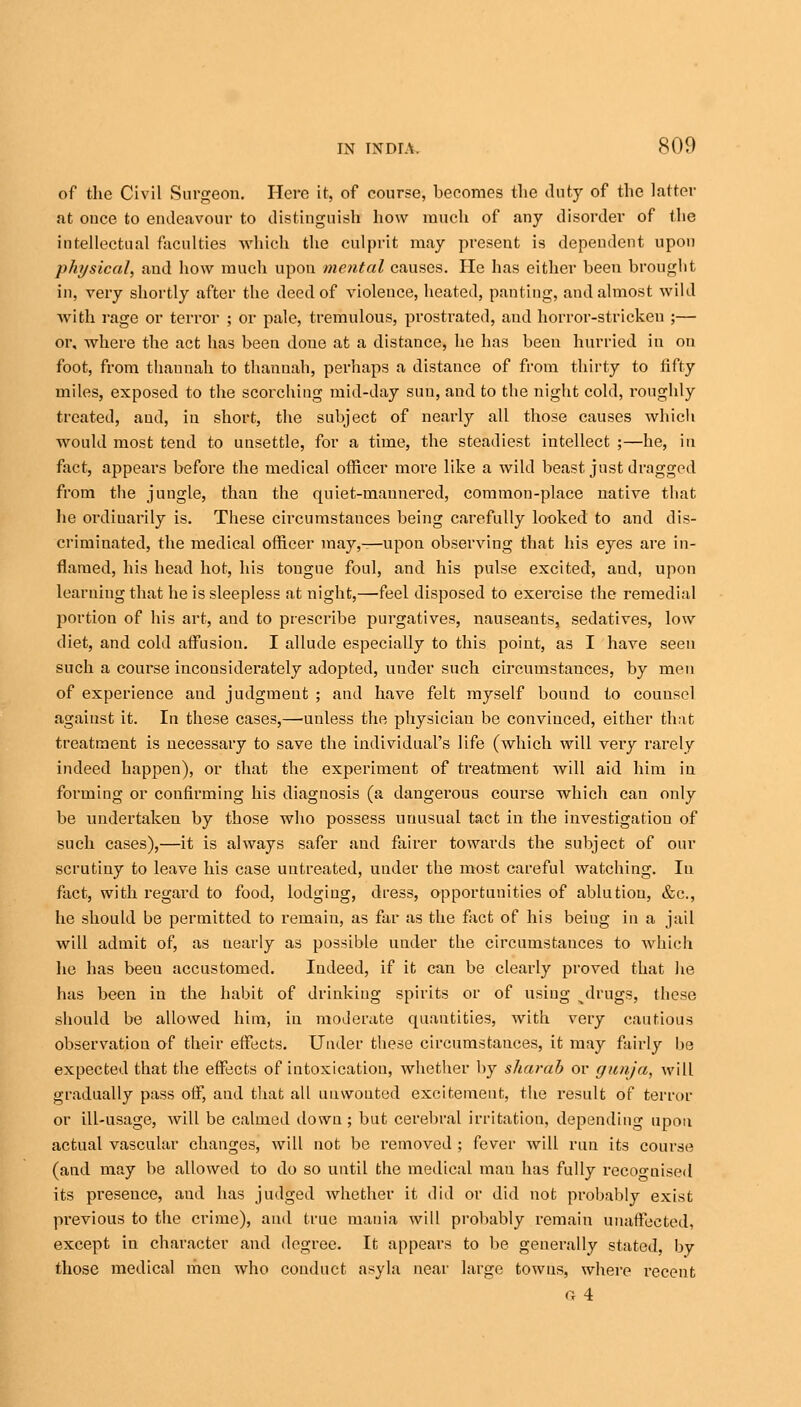 of the Civil Surgeou. Here it, of course, becomes the duty of the latter at once to endeavour to distinguish how much of any disorder of the intellectual faculties which the culprit may present is dependent upon physical, and how much upon mental causes. He has either been brought in, very shortly after the deed of violence, heated, panting, and almost wild with rage or terror ; or pale, tremulous, prostrated, and horror-stricken ;— or, where the act has been done at a distance, he has been hurried in on foot, from thaunah to thanuah, perhaps a distance of from thirty to fifty miles, exposed to the scorching mid-day sun, and to the night cold, roughly treated, and, in short, the subject of nearly all those causes which would most tend to unsettle, for a time, the steadiest intellect ;—he, in fact, appears before the medical officer more like a wild beast just dragged from the jungle, than the quiet-mannered, common-place native that he ordiuarily is. These circumstances being carefully looked to and dis- criminated, the medical officer may,—upon observing that his eyes are in- flamed, his head hot, his tongue foul, and his pulse excited, and, upon learning that he is sleepless at night,—'feel disposed to exercise the remedial portion of his art, and to prescribe purgatives, nauseants, sedatives, low diet, and cold affusion. I allude especially to this point, as I have seen such a course inconsiderately adopted, under such circumstances, by men of experience and judgment ; and have felt myself bound to couusel against it. In these cases,—unless the physician be convinced, either that treatment is necessary to save the individual's life (which will very rarely indeed happen), or that the experiment of treatment will aid him in forming or confirming his diagnosis (a dangerous course which can only be undertaken by those who possess unusual tact in the investigation of such cases),—it is always safer and fairer towards the subject of our scrutiny to leave his case untreated, under the most careful watching. In fact, with regard to food, lodging, dress, opportunities of ablution, &c, he should be permitted to remain, as far as the fact of his being in a jail will admit of, as nearly as possible under the circumstances to which he has beeu accustomed. Indeed, if it can be clearly proved that he has been in the habit of drinking spirits or of using ^drugs, these should be allowed him, in moderate quantities, with very cautious observation of their effects. Under these circumstauces, it may fairly be expected that the effects of intoxication, whether by sharab or gunja, will gradually pass off, and that all unwonted excitement, the result of terror or ill-usage, will be calmed down; but cerebral irritation, depending upon actual vascular changes, will not be removed ; fever will run its course (and may be allowed to do so until the medical man has fully recognised its presence, aud has judged whether it did or did not probably exist previous to the crime), and true mania will probably remain unaffected, except in character and degree. It appears to be generally stated, by those medical men who conduct asyla near large towns, where recent a 4