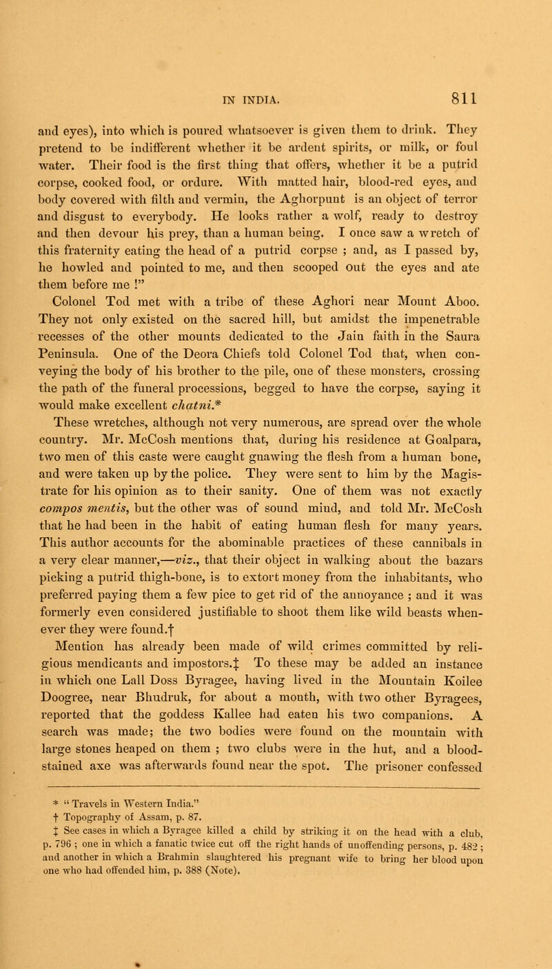 and eyes), into which is poured whatsoever is given them to drink. They pretend to be indifferent whether it be ardent spirits, or milk, or foul water. Their food is the first tiling that offers, whether it be a putrid corpse, cooked food, or ordure. With matted hair, blood-red eyes, and body covered with filth and vermin, the Aghorpunt is an object of terror and disgust to everybody. He looks rather a wolf, ready to destroy and then devour his prey, than a human being. I once saw a wretch of this fraternity eating the head of a putrid corpse ; and, as I passed by, he howled and pointed to me, and then scooped out the eyes and ate them before me ! Colonel Tod met with a tribe of these Aghori near Mount Aboo. They not only existed on the sacred hill, but amidst the impenetrable recesses of the other mounts dedicated to the Jain faith in the Saura Peninsula. One of the Deora Chiefs told Colonel Tod that, when con- veying the body of his brother to the pile, one of these monsters, crossing the path of the funeral processions, begged to have the corpse, saying it would make excellent chatni.* These wretches, although not very numerous, are spread over the whole country. Mr. McCosh mentions that, during his residence at Goalpara, two men of this caste were caught gnawing the flesh from a human bone, and were taken up by the police. They were sent to him by the Magis- trate for his opinion as to their sanity. One of them was not exactly compos mentis, but the other was of sound miud, and told Mr. McCosh that he had been in the habit of eating human flesh for many years. This author accounts for the abominable practices of these cannibals in a very clear manner,—viz., that their object in walking about the bazars picking a putrid thigh-bone, is to extort money from the inhabitants, who preferred paying them a few pice to get rid of the anuoyance ; and it was formerly even considered justifiable to shoot them like wild beasts when- ever they were found.f Mention has already been made of wild crimes committed by reli- gious mendicants and impostors.^ To these may be added an instance in which one Lall Doss Byragee, having lived in the Mountain Koilee Doogree, near Bhudruk, for about a mouth, with two other Byra^ees, reported that the goddess Kallee had eaten his two companions. A search was made; the two bodies were found on the mountain with large stones heaped on them ; two clubs were in the hut, and a blood- stained axe was afterwards found near the spot. The prisoner confessed *  Travels in Western India. t Topography of Assam, p. 87. % See cases in which a Byragee killed a child by striking it on the head with a club, p. 796 ; one in which a fanatic twice cut off the right hands of unoffending persons, p. 482 ; and another in which a Brahmin slaughtered his pregnant wife to bring her blood upon one who had offended him, p. 388 (Note).