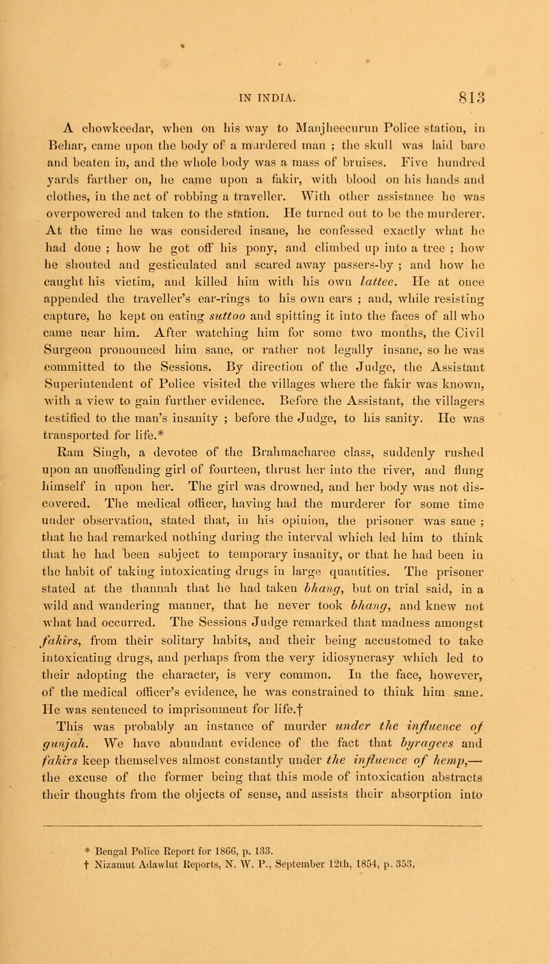 A chowkcedar, when on his way to Manjheecurun Police station, in Behar, came upon the body of a mardered man ; the skull was laid bare and beaten in, and the whole body was a mass of bruises. Five hundred yards farther on, he came upon a fakir, with blood on his hands and clothes, in the act of robbing a traveller. With other assistance he was overpowered and taken to the station. He turned out to be the murderer. At the time he was considered insane, he confessed exactly what he had done ; how he got off his pony, and climbed up into a tree ; how he shouted and gesticulated and scared away passers-by ; and how ho caught his victim, aud killed him with his owu lattee. He at once appended the traveller's ear-rings to his owu ears ; aud, while resisting capture, he kept on eating suttoo and spitting it into the faces of all who came near him. After watching him for some two months, the Civil Surgeon pronounced him sane, or rather not legally insane, so he was committed to the Sessions. By direction of the Judge, the Assistant Superintendent of Police visited the villages where the fakir was known, with a view to gain further evidence. Before the Assistant, the villagers testified to the man's iusanity ; before the Judge, to his sanity. He was transported for life.* Ram Singh, a devotee of the Brahmacharee class, suddenly rushed upon an unoffending girl of fourteen, thrust her into the river, aud flung himself in upon her. Tlie girl was drowned, and her body was not dis- covered. The medical officer, having had the murderer for some time under observation, stated that, iu his opinion, the prisoner Avas sane ; that he had remarked nothing during the interval which led him to think that he had been subject to temporary insanity, or that he had been iu the habit of taking intoxicating drugs iu large quantities. The prisoner stated at the thannah that he had taken bhang, but on trial said, in a wild and wandering manuer, that he never took bhang, and knew not what had occurred. The Sessions Judge remarked that madness amongst fakirs, from their solitary habits, aud their being accustomed to take intoxicating drugs, and perhaps from the very idiosyncrasy which led to their adopting the character, is very common. In the face, however, of the medical officer's evidence, he was constrained to think him sane. He was sentenced to imprisonment for life.) This was probably an instance of murder under the influence of gunjah. We have abundant evidence of the fact that byragees and fakirs keep themselves almost constantly under the influence of hemp,— the excuse of the former being that this mode of intoxication abstracts their thoughts from the objects of seuse, aud assists their absorption into * Bengal Police Report for 1866, p. 133. t Nizamut Adawlut Reports, N. W. P., September 12th, 1854, p. 353.