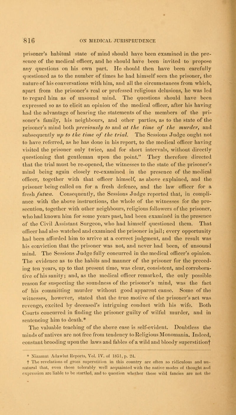 prisoner's habitual state of mind should have been examined in the pre- sence of the medical officer, and he should have been invited to propose any questions on his own part. He should then have been carefully questioned as to the number of times he had himself seen the prisoner, the nature of his conversations with him, and all the circumstances from which, apart from the prisoner's real or professed religious delusions, he was led to regard him as of unsound mind. The questions should have been expressed so as to elicit an opinion of the medical officer, after his having had the advantage of hearing the statements of the members of the pri- soner's family, his neighbours, and other parties, as to the state of the prisoner's mind both previously to and at the time of the murder, and subsequently up to the time of the trial. The Sessions Judge ought not to have referred, as he has done in his report, to the medical officer having visited the prisoner only twice, and for short intervals, without directly questioning that gentleman upon the point. They therefore directed that the trial must be re-opened, the witnesses to the state of the prisoner's mind being again closely re-examined in the presence of the medical officer, together with that officer himself, as above explained, and the prisoner being called on for a fresh defence, and the law officer for a fresh futwa. Consequently, the Sessions Judge reported that, in compli- ance with the above instructions, the whole of the witnesses for the pro- secution, together with other neighbours, religious followers of the prisoner, who had known him for some years past, had been examined in the presence of the Civil Assistant Surgeon, who had himself questioned them. That officer had also watched and examined the prisoner in jail; every opportunity had been afforded him to arrive at a correct judgment, and the result was his conviction that the prisoner was not, and never had been, of unsound mind. The Sessions Judge fully concurred in the medical officer's opinion. The evidence as to the habits and manner of the prisoner for the preced- ing ten years, up to that present time, was clear, consistent, and corrobora- tive of his sanity; and, as the medical officer remarked, the only possible reason for suspecting the soundness of the prisoner's mind, was the fact of his committing murder without good apparent cause. Some of the witnesses, however, stated that the true motive of the prisoner's act was revenge, excited by deceased's intriguing conduct with his wife. Both Courts concurred in finding the prisoner guilty of wilful murder, and in sentencing him to death.* The valuable teaching of the above case is self-evident. Doubtless the minds of natives are not free from tendency to Religious Monomania. Indeed, constant brooding upon the laws and fables of a wild and bloody superstition! * Nizamut Adawlul Reports, Vol. IV. of 1851, p. 2-1. t The revelations of gross superstition in this country are often so ridiculous and un- natural that, even those tolerably well acquainted with the native modes of thought and expression are liable to be startled, and to question whether tlie.se wild fancies are not the