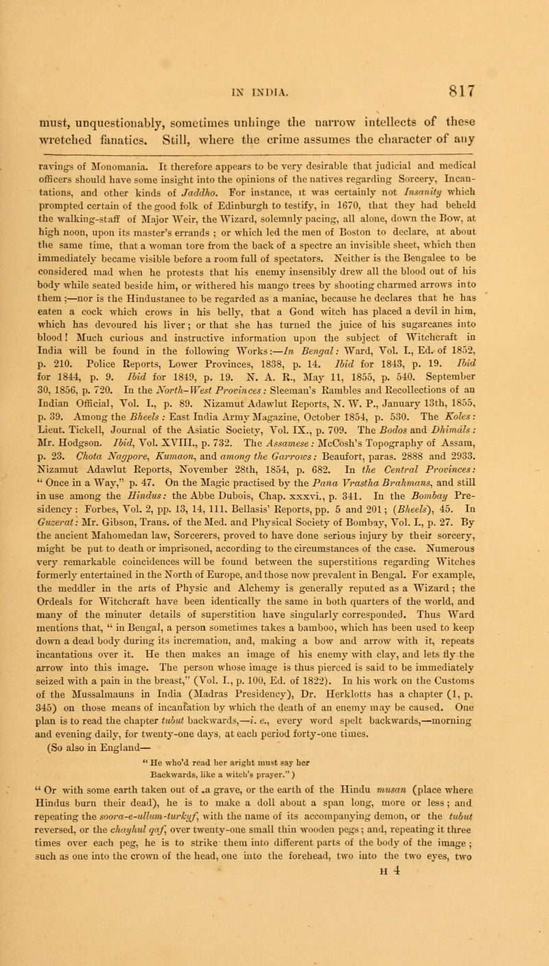 must, unquestionably, sometimes unhinge the narrow intellects of these wretched fanatics. Still, where the crime assumes the character of any ravings of Monomania. It therefore appears to be very desirable that judicial and medical officers should have some insight into the opinions of the natives regarding Sorcery, Incan- tations, and other kinds of Jaddho. For instance, it was certainly not Insanity which prompted certain of the good folk of Edinburgh to testify, in 1670, that they had beheld the walking-staff of Major Weir, the Wizard, solemnly pacing, all alone, down the Bow, at high noon, upon its master's errands ; or which led the men of Boston to declare, at about the same time, that a woman tore from the back of a spectre an invisible sheet, which then immediately became visible before a room full of spectators. Neither is the Bengalee to be considered mad when he protests that his enemy insensibly drew all the blood out of his body while seated beside him, or withered his mango trees by shooting charmed arrows into them ;—nor is the Hindustanee to be regarded as a maniac, because he declares that he has eaten a cock which crows in his belly, that a Gond witch has placed a devil in him, which has devoured his liver; or that she has turned the juice of his sugarcanes into blood! Much curious and instructive information upon the subject of Witchcraft in India will be found in the following Works:—In Bengal: Ward, Vol. I., Ed. of 1852, p. 210. Police Reports, Lower Provinces, 1838, p. 14. Ibid for 1843, p. 19. Ibid for 1844, p. 9. Ibid for 1849, p. 19. N. A. R., May 11, 1855, p. 540. September 30, 1856, p. 720. In the North-West Provinces: Sleeman's Rambles and Recollections of an Indian Official, Vol. I., p. 89. Nizamut Adawlut Reports, N. W. P., January 13th, 1855, p. 39. Among the Bheels : East India Army Magazine, October 1854, p. 530. The Koles : Lieut. Tickell, Journal of the Asiatic Society, Vol. IX., p. 709. The Bodos and Dhimdls: Mr. Hodgson. Ibid, Vol. XVIII., p. 732. The Assamese: McCosh's Topography of Assam, p. 23. Chota Nagpore, Kumaon, and among the Garrows: Beaufort, paras. 2888 and 2933. Nizamut Adawlut Reports, November 28th, 1854, p. 682. In the Central Provinces:  Once in a Way, p. 47. On the Magic practised by the Pana Vrastha Brahmans, and still in use among the Hindus: the Abbe Dubois, Chap, xxxvi., p. 341. In the Bombay Pre- sidency: Forbes, Vol. 2, pp. 13, 14, 111. Bellasis' Reports, pp. 5 and 201; {BheeW), 45. In Guzerat: Mr. Gibson, Trans, of the Med. and Physical Society of Bombay, Vol. I., p. 27. By the ancient Mahomedan law, Sorcerers, proved to have done serious injury by their sorcery, might be put to death or imprisoned, according to the circumstances of the case. Numerous very remarkable coincidences will be found between the superstitions regarding Witches formerly entertained in the North of Europe, and those now prevalent in Bengal. For example, the meddler in the arts of Physic and Alchemy is generally reputed as a Wizard; the Ordeals for Witchcraft have been identically the same in both quarters of the world, and many of the minuter details of superstition have singularly corresponded. Thus Ward mentions that,  in Bengal, a person sometimes takes a bamboo, which has been used to keep down a dead body during its incremation, and, making a bow and arrow with it, repeats incantations over it. He then makes an image of his enemy with clay, and lets rly the arrow into this image. The person whose image is thus pierced is said to be immediately seized with a pain in the breast, (Vol. I., p. 100, Ed. of 1822). In his work on the Customs of the Mussalmauns in India (Madras Presidency), Dr. Herklotts has a chapter (1, p. 345) on those means of incanfation by which the death of an enemy may be caused. One plan is to read the chapter tubut backwards,—i. e., every word spelt backwards,—morning and evening daily, for twenty-one days, at each period forty-one times. (So also in England—  He who'd read her aright must say her Backwards, like a witch's prayer. )  Or with some earth taken out of .a grave, or the earth of the Hindu mttsan (place where Hindus burn their dead), he is to make a doll about a span long, more or less ; and repeating the soora-e-ullum-turkyf, with the name of its accompanying demon, or the tubut reversed, or the chayhul qaf, over twenty-one small thin wooden pegs; and, repeating it three times over each peg, he is to strike them into different parts of the body of the image ; such as one into the crown of the head, one into the forehead, two into the two eyes, two H 4