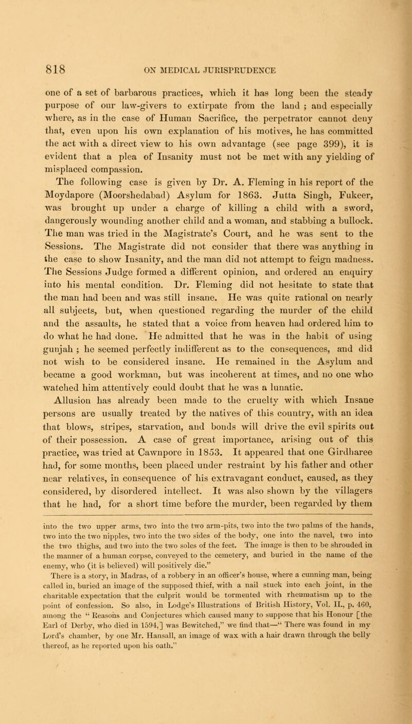 one of a set of barbarous practices, whicb it has long been the steady purpose of our law-givers to extirpate from the land ; and especially where, as in the case of Human Sacrifice, the perpetrator cannot deny that, even upon his own explanation of his motives, he has committed the act with a direct view to his own advantage (see page 399), it is evident that a plea of Insanity must not be met with any yielding of misplaced compassion. The following case is given by Dr. A. Fleming in his report of the Moydapore (Moorshedabad) Asylum for 1863. Jutta Singh, Fukeer, was brought up under a charge of killing a child with a sword, dangerously wounding another child and a woman, and stabbing a bullock. The man was tried in the Magistrate's Court, and he was sent to the Sessions. The Magistrate did not consider that there was anything in the case to show Insanity, and the man did not attempt to feign madness. The Sessions Judge formed a different opinion, and ordered an enquiry into his mental condition. Dr. Fleming did not hesitate to state that the man had been and was still insane. He was quite rational on nearly all subjects, but, when questioned regarding the murder of the child and the assaults, he stated that a voice from heaven had ordered him to do what he had done. He admitted that he was in the habit of using gunjah ; he seemed perfectly indifferent as to the consequences, and did not wish to be considered insane. He remained in the Asylum and became a good workman, but was incoherent at times, and no one who watched him attentively could doubt that he was a lunatic. Allusion has already been made to the cruelty with which Insane persons are usually treated by the natives of this country, with an idea that blows, stripes, starvation, and bonds will drive the evil spirits out of their possession. A case of great importance, arising out of this practice, was tried at Cawnpore in 1853. It appeared that one Girdharee had, for some months, been placed under restraint by his father and other near relatives, in consequence of his extravagant conduct, caused, as they considered, by disordered intellect. It was also shown by the villagers that he had, for a short time before the murder, been regarded by them into the two upper arms, two into the two arm-pits, two into the two palms of the hands, two into the two nipples, two into the two sides of the body, one into the navel, two into the two thighs, and two into the two soles of the feet. The image is then to be shrouded in the manner of a human corpse, conveyed to the cemetery, and buried in the name of the enemy, who (it is believed) will positively die. There is a story, in Madras, of a robbery in an officer's house, where a cunning man, being called in, buried an image of the supposed thief, with a nail stuck into each joint, in the charitable expectation that the culprit would be tormented with rheumatism up to the point of confession. So also, in Lodge's Illustrations of British History, Vol. II., p. 460, among the  Reasons and Conjectures which caused many to suppose that his Honour [the Earl of Derby, who died in 1594,] was Bewitched, we find that— There was found in my Lord's chamber, by one Mr. Hansall, an image of wax with a hair drawn through the belly thereof, as he reported upon his oath.