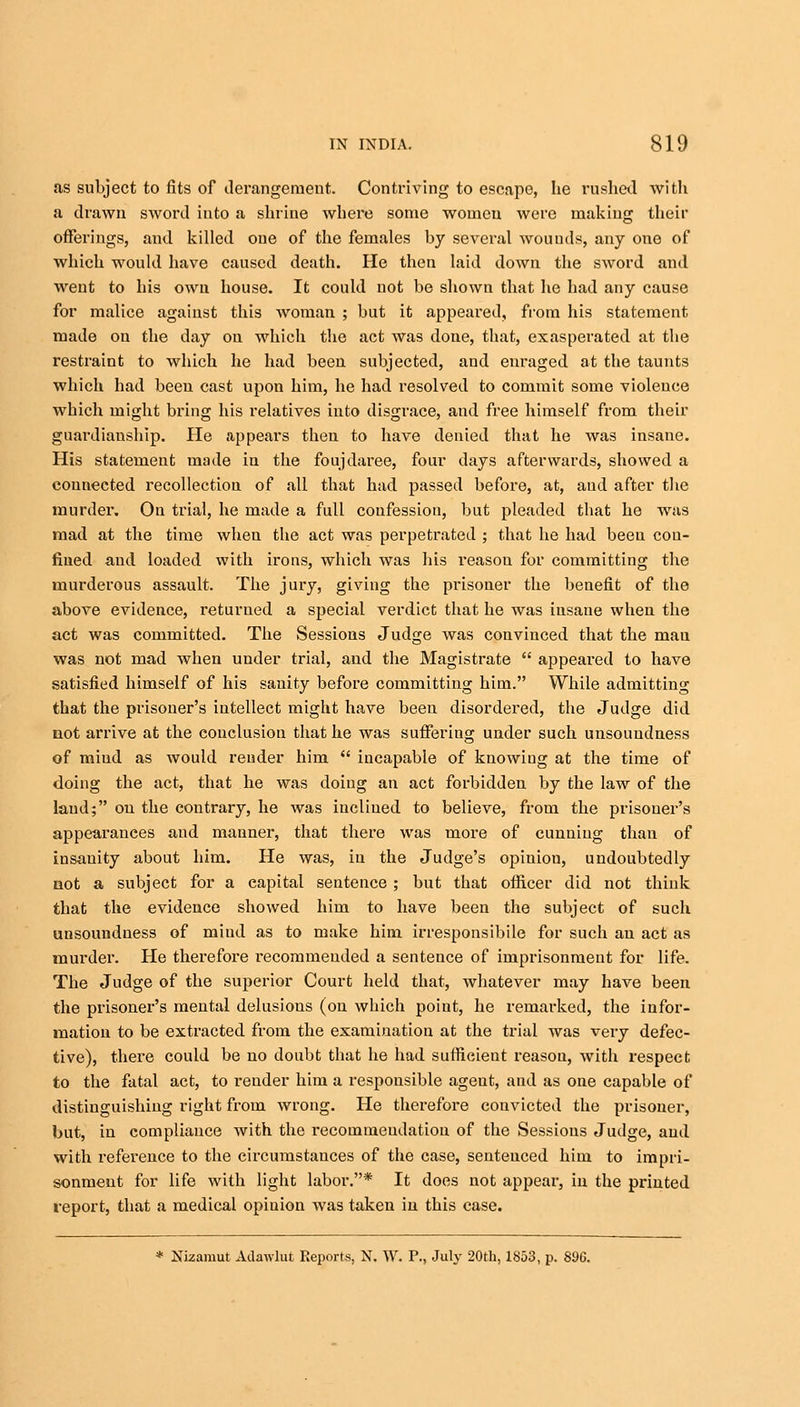 as subject to fits of derangement. Contriving to escape, he rushed with a drawn sword into a shrine where some women were making their offerings, and killed one of the females by several wounds, any one of which would have caused death. He then laid down the sword and went to his own house. It could not be shown that he had any cause for malice against this woman ; but it appeared, from his statement made on the day on which the act was done, that, exasperated at the restraint to which he had been subjected, and enraged at the taunts which had been cast upon him, he had resolved to commit some violence which might bring his relatives into disgrace, and free himself from their guardianship. He appears then to have denied that he was insane. His statement made in the foujdaree, four days afterwards, showed a connected recollection of all that had passed before, at, and after the murder. On trial, he made a full confession, but pleaded that he was mad at the time when the act was perpetrated ; that he had been con- fined and loaded with irons, which was his reasou for committing the murderous assault. The jury, giving the prisoner the benefit of the above evidence, returned a special verdict that he was insane when the act was committed. The Sessions Judge was convinced that the mau was not mad when under trial, and the Magistrate  appeared to have satisfied himself of his sanity before committing him. While admitting that the prisoner's intellect might have been disordered, the Judge did not arrive at the conclusion that he was sufferiug under such unsoundness of miud as would render him  incapable of knowing at the time of doing the act, that he was doing an act forbidden by the law of the laud; on the contrary, he was inclined to believe, from the prisoner's appearances and manner, that there was more of cunning than of insanity about him. He was, in the Judge's opinion, undoubtedly not a subject for a capital sentence ; but that officer did not think that the evidence showed him to have been the subject of such unsoundness of miud as to make him irresponsibile for such an act as murder. He therefore recommended a sentence of imprisonment for life. The Judge of the superior Court held that, whatever may have been the prisoner's mental delusions (on which point, he remarked, the infor- mation to be extracted from the examination at the trial was very defec- tive), there could be no doubt that he had sufficient reasou, with respect to the fatal act, to l-euder him a responsible ageut, and as one capable of distinguishing right from wrong. He therefore convicted the prisoner, but, in compliance with the recommeudatiou of the Sessions Judge, and with reference to the circumstances of the case, sentenced him to impri- sonment for life with light labor.* It does not appear, in the printed report, that a medical opiuion Avas taken in this case.