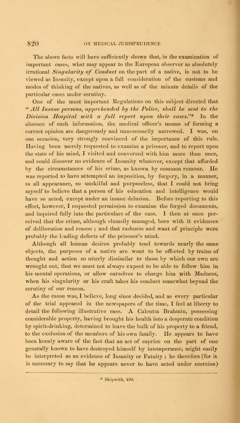 The above facts will have sufficiently shown that, in the examination of important cases, what may appear to the European observer as absolutely irrational Singularity of Conduct on the part of a native, is not to be viewed as Insanity, except upon a full consideration of the customs and modes of thinking of the natives, as well as of the minute details of the particular cases under scrutiny. One of the most important Eegulations on this subject directed that All Insane persons, apprehended by the Police, shall be sent to the Division Hospital with a fall report upon their cases.* In the absence of such information, the medical officer's means of forming a correct opinion are dangerously and unnecessarily narrowed. I was, on one occasion, very strongly convinced of the importance of this rule. Having been merely requested to examine a prisoner, and to report upon the state of his mind, I visited and conversed with him more than once, and could discover no evidence of Insauity whatever, except that afforded by the circumstances of his crime, as known by common rumour. He was reported to have attempted an imposition, by forgery, in a manner, to all appearance, so unskilful and purposeless, that I could not bring myself to believe that a person of his education and intelligence would have so acted, except under an insane delusion. Before reporting to this effect, however, I requested permission to examine the forged documents, and inquired fully into the particulars of the case. I then at once per- ceived that the crime, although clumsily mauaged, bore with it evidences of deliberation and reason ; and that rashness and want of principle were probably the leading defects of the prisoner's mind. Although all human desires probably tend towards nearly the same objects, the purposes of a native are wont to be effected by trains of thought and action so utterly dissimilar to those by which our own are wrought out, that we must not always expect to be able to follow him in his mental operations, or allow ourselves to charge him with Madness, when his singularity or his craft takes his conduct somewhat beyond the scrutiny of our reason. As the cause was, I believe, long since decided, and as every particular of the trial appeared in the newspapers of the time, I feel at liberty to detail the following illustrative case. A Calcutta Brahmin, possessing considerable property, having brought his health into a desperate condition by spirit-drinking, determined to leave the bulk of his property to a friend, to the exclusion of the members of his own family. He appeal's to have been keenly aware of the fact that an act of caprice on the part of one generally known to have destroyed himself by intemperance, might easily be interpreted as an evidence of Insanity or Fatuity ; he therefore (for it is necessary to say that he appears never to have acted under coercion) * Skipwith, 490.