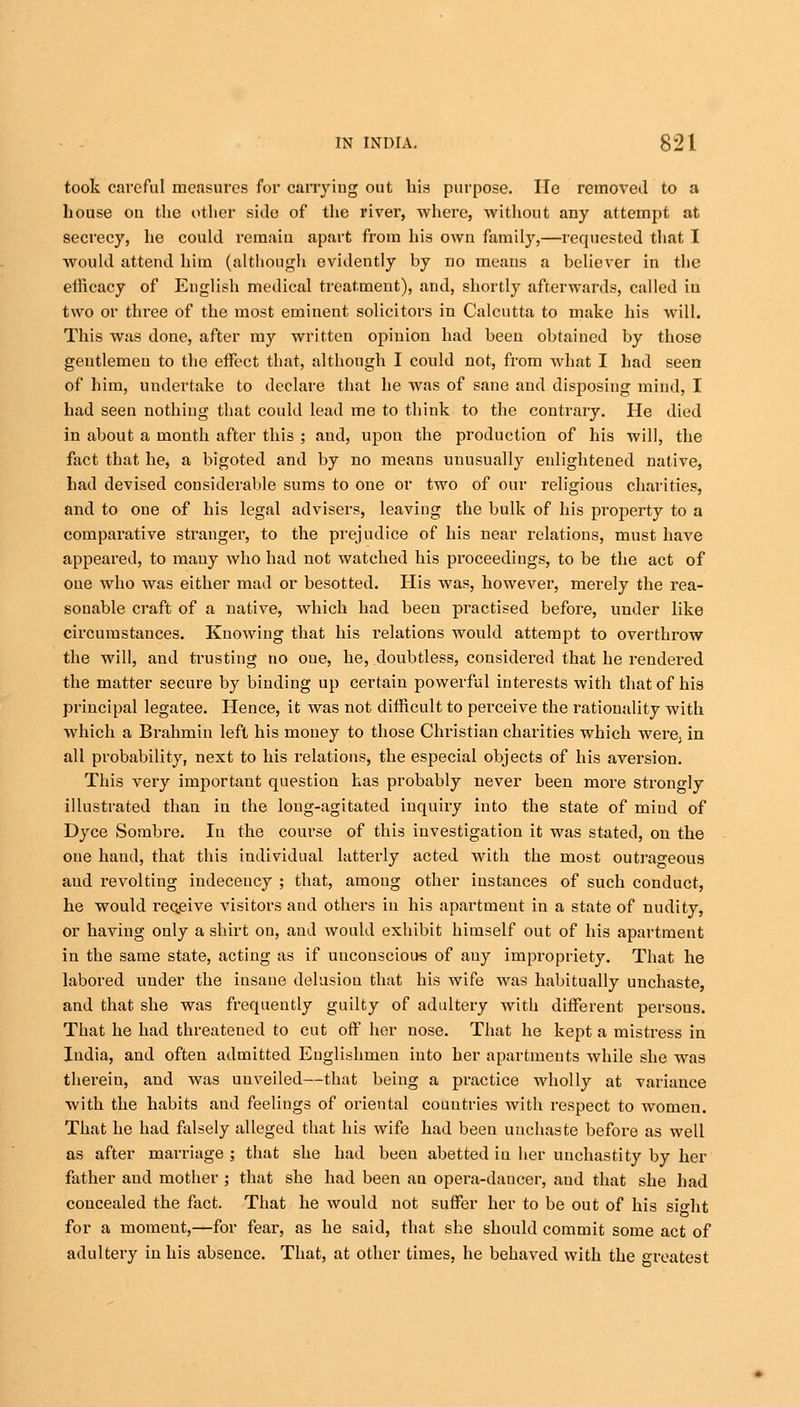 took careful measures for carrying out his purpose. He removed to a bouse on the other side of the river, where, without any attempt at secrecy, he could remain apart from his own family,—requested that I would attend him (although evidently by no means a believer in the efficacy of English medical treatment), and, shortly afterwards, called in two or three of the most eminent solicitors in Calcutta to make his will. This was done, after my written opinion had been obtained by those gentlemen to the effect that, although I could not, from what I had seen of him, undertake to declare that he was of sane and disposing mind, I had seen nothing that could lead me to think to the contrary. He died in about a month after this ; and, upon the production of his will, the fact that he, a bigoted and by no means unusually enlightened native, had devised considerable sums to one or two of our religious charities, and to one of his legal advisers, leaving the bulk of his property to a comparative stranger, to the prejudice of his near relations, must have appeared, to mauy who had not watched his proceedings, to be the act of one who was either mad or besotted. His was, however, merely the rea- sonable craft of a native, which had been practised before, under like circumstances. Knowing that his relations would attempt to overthrow the will, and trusting no one, he, doubtless, considered that he rendered the matter secure by binding up certain powerful interests with that of his principal legatee. Hence, it was not difficult to perceive the rationality with which a Brahmin left his money to those Christian charities which were, in all probability, next to his relations, the especial objects of his aversion. This very importaut question has probably never been more strongly illustrated than in the long-agitated inquiry into the state of mind of Dyce Sombre. In the course of this investigation it was stated, on the one hand, that this individual latterly acted with the most outrageous and revolting indecency ; that, among other instances of such conduct, he would receive visitors and others iu his apartment in a state of nudity, or having only a shirt on, and would exhibit himself out of his apartment in the same state, acting as if unconscious of any impropriety. That he labored under the insane delusion that his wife was habitually unchaste, and that she was frequently guilty of adultery with different persous. That he had threatened to cut off her nose. That he kept a mistress in India, and often admitted Englishmen into her apartments while she was therein, and was unveiled—that being a practice wholly at variance with the habits and feelings of oriental countries with respect to women. That he had falsely alleged that his wife had been unchaste before as well as after marriage ; that she had been abetted in her unchastity by her father and mother ; that she had been au opera-dancer, aud that she had concealed the fact. That he would not suffer her to be out of his sio-ht for a moment,—for fear, as he said, that she should commit some act of adultery in his absence. That, at other times, he behaved with the Greatest