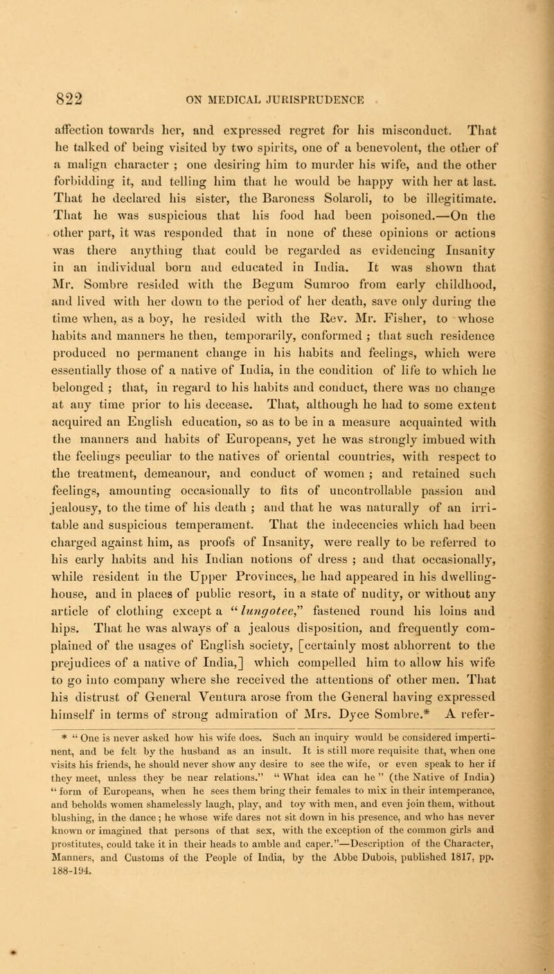 affection towards her, and expressed regret for his misconduct. That he talked of being visited by two spirits, one of a benevolent, the other of a malign character ; one desiring him to murder his wife, and the other forbidding it, and telling him that he would be happy with her at last. That he declared his sister, the Baroness Solaroli, to be illegitimate. That he was suspicious that his food had been poisoned.—On the other part, it was responded that in none of these opinions or actions was there anything that could be regarded as evidencing Insanity in an individual boru and educated in India. It was shown that Mr. Sombre resided with the Begum Sumroo from early childhood, and lived with her down to the period of her death, save only during the time when, as a boy, he resided with the Rev. Mr. Fisher, to whose habits and manners he then, temporarily, conformed ; that such residence produced no permanent change in his habits and feelings, which were essentially those of a native of India, in the condition of life to which he belonged ; that, in regard to his habits and conduct, there was no change at auy time prior to his decease. That, although he had to some extent acquired an English education, so as to be in a measure acquainted with the manners and habits of Europeans, yet he was strongly imbued with the feelings peculiar to the natives of oriental countries, with respect to the treatment, demeanour, and conduct of women ; and retained such feelings, amounting occasionally to fits of uncontrollable passion and jealousy, to the time of his death ; and that he was naturally of an irri- table and suspicious temperament. That the indecencies which had been charged against him, as proofs of Insanity, were really to be referred to his early habits and his Indian notions of dress ; and that occasionally, while resident in the Upper Provinces, he had appeared in his dwelling- house, and in places of public resort, in a state of nudity, or without any article of clothing except a  lungotee fastened round his loins and hips. That he was always of a jealous disposition, and frequently com- plained of the usages of English society, [certainly most abhorrent to the prejudices of a native of India,] which compelled him to allow his Avife to go into company where she received the attentions of other men. That his distrust of General Ventura arose from the General having expressed himself in terms of strong admiration of Mrs. Dyce Sombre.* A refer- *  One is never asked how his wife does. Such an inquiry would be considered imperti- nent, and be felt by the husband as an insult. It is still more requisite that, when one visits his friends, he should never show any desire to see the wife, or even speak to her if they meet, unless they be near relations.  What idea can he  (the Native of India)  form of Europeans, when he sees them bring their females to mix in their intemperance, and beholds women shamelessly laugh, play, and toy with men, and even join them, without blushing, in the dance ; he whose wife dares not sit down in his presence, and who has never known or imagined that persons of that sex, with the exception of the common girls and prostitutes, could take it in their heads to amble and caper.—Description of the Character, Manners, and Customs of the People of India, by the Abbe Dubois, published 1817, pp. 188-194.