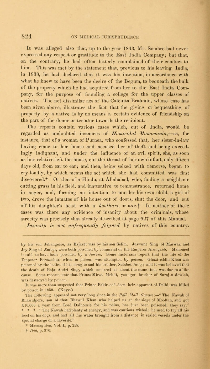 It was alleged also that, up to the year 1843, Mr. Sombre had never expressed any respect or gratitude to the East India Company; but that, on the contrary, he had often bitterly complained of their conduct to him. This was met by the statement that, previous to his leaving India, in 1838, he had declared that it was his intention, in accordance with what he knew to have been the desire of the Begum, to bequeath the bulk of the property which he had acquired from her to the East Iudia Com- pany, for the purpose of founding a college for the upper classes of natives. The not dissimilar act of the Calcutta Brahmin, whose case has been given above, illustrates the fact that the giving or bequeathing of property by a native is by no means a certain evideuce of friendship on the part of the donor or testator towards the recipieut. The reports contain various cases which, out of Iudia, would be regarded as undoubted instances of Homicidal Monomania,—as, for instance, that of a woman of Puruea, who confessed that, her sister-in-law having come to her house and accused her of theft, aud being exceed- ingly indignant, and under the influence of an evil spirit, she, as soon as her relative left the house, cut the throat of her own infant, only fifteen days old, from ear to ear; and then, being seized with remorse, began to cry loudly, by which means the act which she had committed was first discovered.* Or that of a Hindu, at Allahabad, who, finding a neighbour cutting grass in his field, and inattentive to remonstrance, returned home in anger, and, forming an intention to murder his own child, a girl of two, drove the inmates of his house out of doors, shut the door, and cut off his daughter's head with a koolhari, or axe.f In neither of these cases was there any evidence of insanity about the criminals, whose atrocity was precisely that already described at page 627 of this Manual. Insanity is not unfrcquently feigned by natives of this country. by his son Jeliangeere, as Bajazet was by his son Selim. Juswunt Sing of Marwar, and Jey Sing of Amber, were both poisoned by command of the Emperor Arungzeb. Mahomed is said to have been poisoned by a Jewess. Some historians report that the life of the Emperor Ferozeshur, when in prison, was attempted by poison. Ghazi-eddin Khan was poisoned by the ladies of his seraglio and his brother, Selabet Jung; and it was believed that the death of Raja Assiri Sing, which occurred at about the same time, was due to a like cause. Some reports state that Prince Mirza Mehdi, younger brother of Suraj-u-dowlab, was destroyed by poison. It was more than suspected that Prince Fakir-ood-deen, heir-apparent of Delhi, was killed by poison in 1*50. (Kaye.) The following appeared not very long since in the Pall Mall Gazette:—The Nawab oi Bhawulpore, son of that Bhawul Khan who helped us at the siege of Mooltan, and got £10,000 a year from Lord Dalhousie for his pains, lias just been poisoned, they say. * * *  The Nawab had plenty of energy, and was cautious withal; he used to try all his food on his dogs, and had all his water brought from a distance in scaled vessels under the special charge of a favorite. * Macnaghten, Vol. I., p. 258. f Ibid, p. 370.