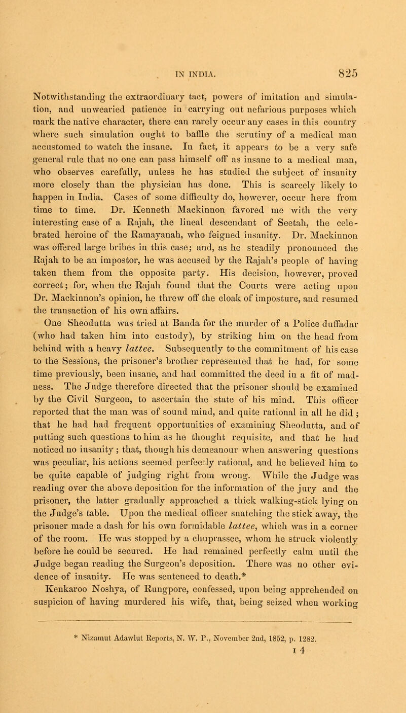 Notwithstanding the extraordinary tact, powers of imitation and simula- tion, and unwearied patience in carrying out nefarious purposes which mark the native character, there can rarely occur any cases in this country where such simulation ought to baffle the scrutiny of a medical man accustomed to watch the insane. In fact, it appears to be a very safe general rule that no one can pass himself off as insane to a medical man, who observes carefully, unless he has studied the subject of insauity more closely than the physician has done. This is scarcely likely to happen in India. Cases of some difficulty do, however, occur here from time to time. Dr. Kenneth Mackinnon favored me with the very interesting case of a Rajah, the lineal descendant of Seetah, the cele- brated heroine of the Ramayanah, who feigned insanity. Dr. Mackinnon was offered large bribes in this case; and, as he steadily pronounced the Rajah to be an impostor, he was accused by the Rajah's people of having taken them from the opposite party. His decision, however, proved correct; for, when the Rajah found that the Courts were acting upon Dr. Mackinnon's opinion, he threw off the cloak of imposture, and resumed the transaction of his own affairs. One Sheodutta was tried at Banda for the murder of a Police duffadar (who had taken him into custody), by striking him on the head from behind with a heavy lattee. Subsequently to the commitment of his case to the Sessions, the prisoner's brother represented that he had, for some time previously, been insane, and had committed the deed iu a fit of mad- ness. The Judge therefore directed that the prisoner should be examined by the Civil Surgeon, to ascertain the state of his mind. This officer reported that the man was of sound mind, and quite rational in all he did ; that he had had frequent opportunities of examining Sheodutta, and of putting such questions to him as he thought requisite, and that he had noticed no iusanity ; that, though his demeanour when answering questions was peculiar, his actions seemed perfectly rational, and he believed him to be quite capable of judging right from wrong. While the Judge was reading over the above deposition for the information of the jury and the prisoner, the latter gradually approached a thick walking-stick lyino- on the Judge's table. Upon the medical officer snatching the stick away, the prisoner made a dash for his own formidable lattee, which was in a corner of the room. He was stopped by a chuprassee, whom he struck violently before he could be secured. He had remained perfectly calm until the Judge began reading the Surgeon's deposition. There was no other evi- dence of insanity. He was sentenced to death.* Kenkaroo Noshya, of Rungpore, confessed, upon being apprehended on suspicion of having murdered his wife, that, being seized when working * Nizamut Adawlut Reports, N. W. I\, November 2nd, 1852, p. 1282, i4