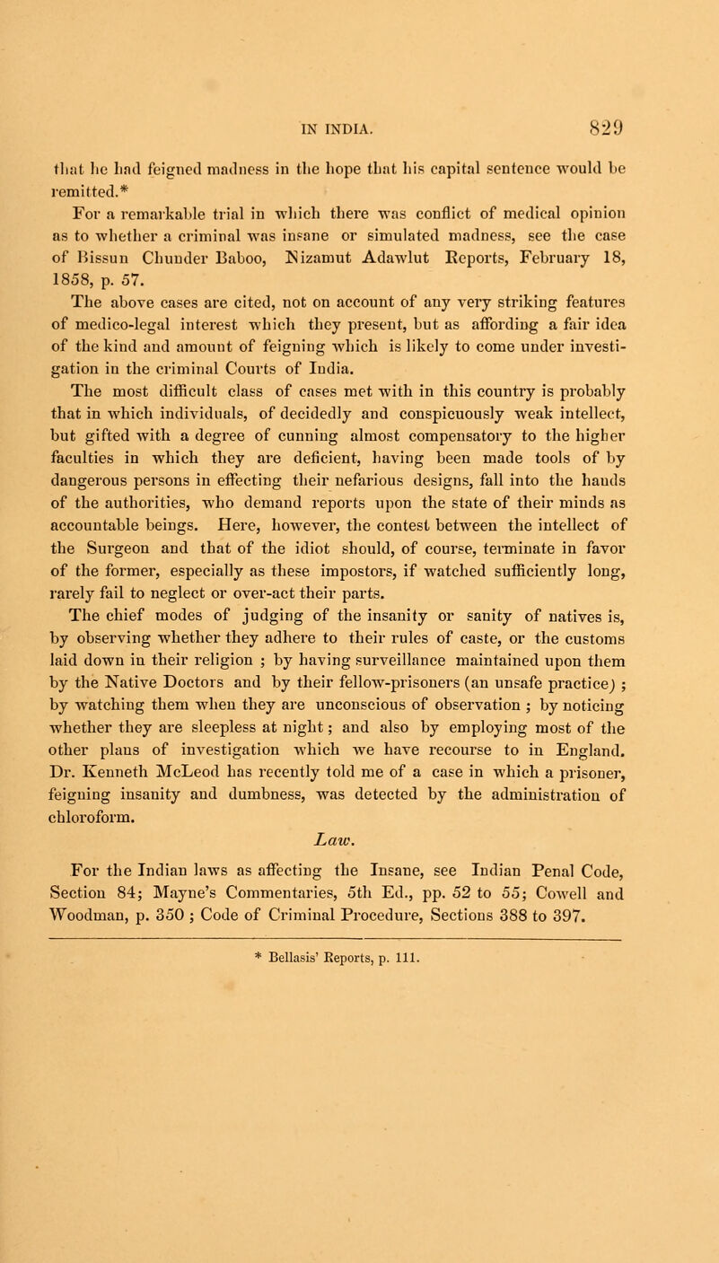 that lie had feigned madness in the hope that his capital sentence would he remitted.* For a remarkahle trial in which there was conflict of medical opinion as to whether a criminal was insane or simulated madness, see the case of Bissun Chunder Baboo, Nizamut Adawlut Reports, February 18, 1858, p. 57. The above cases are cited, not on account of any very striking features of medico-legal interest which they present, but as affording a fair idea of the kind and amount of feigning which is likely to come under investi- gation in the criminal Courts of India. The most difficult class of cases met with in this country is probably that in which individuals, of decidedly and conspicuously weak intellect, but gifted with a degree of cunning almost compensatory to the higher faculties in which they are deficient, having been made tools of by dangerous persons in effecting their nefarious designs, fall into the bauds of the authorities, who demand reports upon the state of their minds as accountable beings. Here, however, the contest between the intellect of the Surgeon and that of the idiot should, of course, terminate in favor of the former, especially as these impostors, if watched sufficiently long, rarely fail to neglect or over-act their parts. The chief modes of judging of the insanity or sanity of natives is, by observing whether they adhere to their rules of caste, or the customs laid down in their religion ; by having surveillance maintained upon them by the Native Doctors and by their fellow-prisoners (an unsafe practice} ; by watching them when they are unconscious of observation ; by noticing whether they are sleepless at night; and also by employing most of the other plans of investigation which we have recourse to in England. Dr. Kenneth McLeod has recently told me of a case in which a prisoner, feigning insanity and dumbness, was detected by the administration of chloroform. Law. For the Indian laws as affecting the Insane, see Indian Penal Code, Section 84; Mayne's Commentaries, 5th Ed., pp. 52 to 55; Cowell and Woodman, p. 350 ; Code of Criminal Procedure, Sections 388 to 397. * Bellasis' Reports, p. 111.