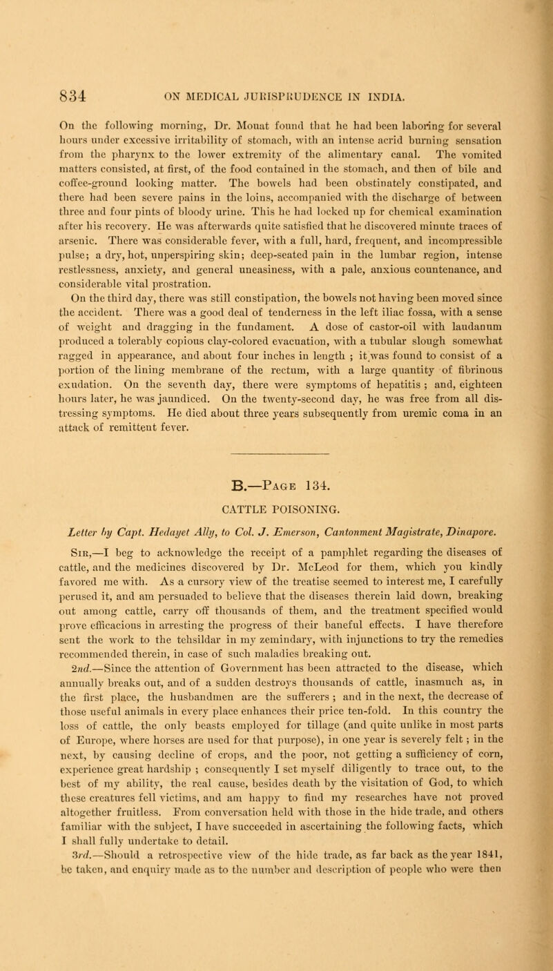 On the following morning, Dr. Mount found that he had heen laboring for several hours under excessive irritability of stomach, with an intense acrid burning sensation from the pharynx to the lower extremity of the alimentary canal. The vomited matters consisted, at first, of the food contained in the stomach, and then of bile and coffee-ground looking matter. The bowels had been obstinately constipated, and there had been severe pains in the loins, accompanied with the discharge of between three and four pints of bloody urine. This he had locked up for chemical examination alter his recovery. He was afterwards quite satisfied that he discovered minute traces of arsenic. There was considerable fever, with a full, hard, frequent, and incompressible pulse; a dry, hot, unperspiring skin; deep-seated pain in the lumbar region, intense restlessness, anxiety, and general uneasiness, with a pale, anxious countenance, and considei'able vital prostration. On the third day, there was still constipation, the bowels not having been moved since the accident. There was a good deal of tenderness in the left iliac fossa, with a sense of weight and dragging in the fundament. A dose of castor-oil with laudanum produced a tolerably copious clay-colored evacuation, with a tubular slough somewhat ragged in appearance, and about four inches in length ; it/was found to consist of a portion of the lining membrane of the rectum, with a large quantity of fibrinous exudation. On the seventh day, there were symptoms of hepatitis ; and, eighteen hours later, he was jaundiced. On the twenty-second day, he was free from all dis- tressing symptoms. He died about three years subsequently from uremic coma in an attack of remittent fever. B.—Page 134. CATTLE POISONING. Letter l>y Capt. Hedayet Ally, to Col. J. Emerson, Cantonment Magistrate, Dinapore. Sir,—I beg to acknowledge the receipt of a pamphlet regarding the diseases of cattle, and the medicines discovered by Dr. McLeod for them, which you kindly favored me with. As a cursory view of the treatise seemed to interest me, I carefully perused it, and am persuaded to believe that the diseases therein laid down, breaking out among cattle, carry off thousands of them, and the treatment specified would prove efficacious in arresting the progress of their baneful effects. I have therefore sent the work to the tehsildar in my zemindary, with injunctions to try the remedies recommended therein, in case of such maladies breaking out. 2nd.—Since the attention of Government has been attracted to the disease, which annually breaks out, and of a sudden destroys thousands of cattle, inasmuch as, in the first place, the husbandmen are the sufferers ; and in the next, the decrease of those useful animals in every place enhances their price ten-fold. In this country the loss of cattle, the only beasts employed for tillage (and quite unlike in most parts of Europe, where horses are used for that purpose), in one year is severely felt; in the next, by causing decline of crops, and the poor, not getting a sufficiency of corn, experience great hardship ; consequently I set myself diligently to trace out, to the best of my ability, the real cause, besides death by the visitation of God, to which these creatures fell victims, and am happy to find my researches have not proved altogether fruitless. From conversation held with those in the hide trade, and others familiar with the subject, I have succeeded in ascertaining the following facts, which I shall fully undertake to detail. 3rd.—Should a retrospective view of the hide trade, as far back as the year 1841, he taken, and enquiry made as to the number and description of people who were then