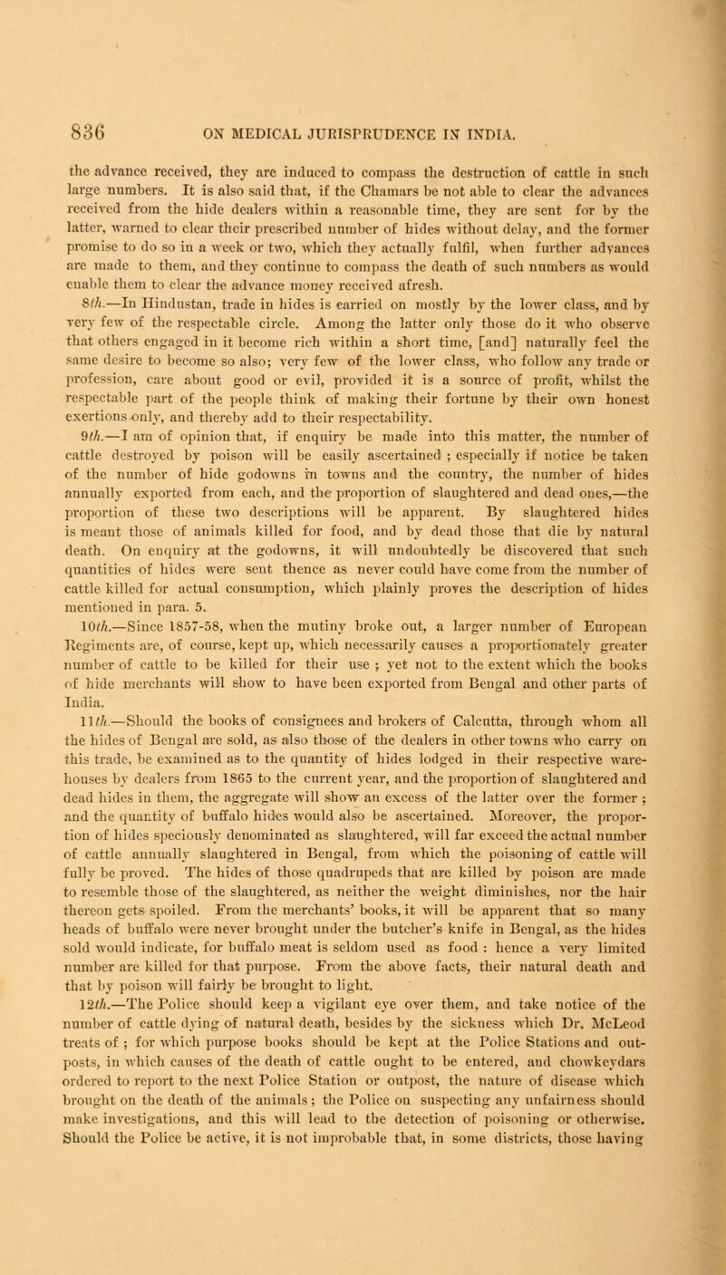 the advance received, they are induced to compass the destruction of cattle in such large numbers. It is also said that, if the Chamars be not able to clear the advances received from the hide dealers within a reasonable time, they are sent for by the latter, warned to clear their prescribed number of hides without delay, and the former promise to do so in a week or two, which they actually fulfil, when further advances are made to them, and they continue to compass the death of such numbers as would enable them to clear the advance money received afresh. 8th.—In Hindustan, trade in hides is carried on mostly by the lower class, and by very few of the respectable circle. Among the latter only those do it who observe that others engaged in it become rich within a short time, [and] naturally feel the same desire to become so also; very few of the lower class, who follow any trade or profession, care about good or evil, provided it is a source of profit, whilst the respectable part of the people think of making their fortune by their own honest exertions only, and thereby add to their respectability. 9th.—I am of opinion that, if enquiry be made into this matter, the number of cattle destroyed by poison will be easily ascertained ; especially if notice be taken of the number of hide godowns in towns and the country, the number of hides annually exported from each, and the proportion of slaughtered and dead ones,—the proportion of these two descriptions will be apparent. By slaughtered hides is meant those of animals killed for food, and by dead those that die by natural death. On enquiry at the godowns, it will undoubtedly be discovered that such quantities of hides were sent thence as never could have come from the number of cattle killed for actual consumption, which plainly proves the description of hides mentioned in para. 5. 10th.—Since 1857-58, when the mutiny broke out, a larger number of European Regiments are, of course, kept up, which necessarily causes a proportionately greater number of cattle to be killed for their use ; yet not to the extent which the books of hide merchants will show to have been exported from Bengal and other parts of India. 11 th.—Should the books of consignees and brokers of Calcutta, through whom all the hides of Bengal are sold, as also those of the dealers in other towns who carry on this trade, be examined as to the quantity of hides lodged in their respective ware- houses by dealers from 1865 to the current year, and the proportion of slaughtered and dead hides in them, the aggregate will show an excess of the latter over the former ; and the quantity of buffalo hicks would also be ascertained. Moreover, the propor- tion of hides speciously denominated as slaughtered, will far exceed the actual number of cattle annually slaughtei'ed in Bengal, from which the poisoning of cattle will fully be proved. The hides of those quadrupeds that are killed by poison are made to resemble those of the slaughtered, as neither the weight diminishes, nor the hair thereon gets spoiled. From the merchants' books, it will be apparent that so many heads of buffalo were never brought under the butcher's knife in Bengal, as the hides sold would indicate, for buffalo meat is seldom used as food : hence a very limited number are killed for that purpose. From the above facts, their natural death and that by poison will fairly be brought to light. 12th.—The Police should keep a vigilant eye over them, and take notice of the number of cattle dying of natural death, besides by the sickness which Dr. McLeod treats of ; for which purpose books should be kept at the Police Stations and out- posts, in which causes of the death of cattle ought to be entered, and chowkeydars ordered to report to the next Police Station or outpost, the nature of disease which brought on the death of the animals; the Police on suspecting any unfairness should make investigations, and this will lead to the detection of poisoning or otherwise. Should the Police be active, it is not improbable that, in some districts, those haying